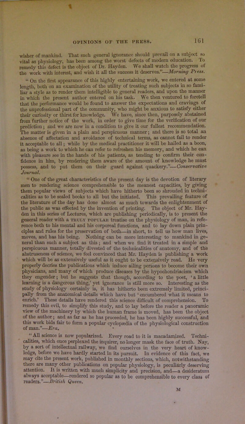 IGl wisher of mankind. That sueti general ignorance should prevail on a subject so vital as physiologj’-, has been among the worst defects of modern education. To remetly thi.s defect is the object of Dr. Hayden. We shall watch the progress of the work with interest, and wish it all the success it deserves.”—Morning Press. “ On the first appearance of this highly entertaining work, we entered at some length, both on an examination of the utility of treating such subjects in so fami- lial' a style as to render tliem intelligible to general readers, and upon the mamier in which the present author entered on his task. We then ventured to foretell tliat tlie performance would be found to answer the expectations and craving of the unprofessional part of the community, who might be anxious to satisfy eitlier their curiosity or thirst for knowledge. We have, since then, purposely abstained from further notice of the work, in order to give time for the verification of our prediction; and we are now in a condition to give it our fullest recommendation. The matter is given in a pltuii and perspicuous manner; and there is so total an absence of affectation and avoidance of technical terms, as cannot fail to render it acceptable to all; while by the medical practitioner it ■will be hailed as a boon, as being a work to which he can refer to refreshen his memory, and which he can with pleasure see in the hands of his patients, as tending to confirm their con- fidence in him, by rendering them aware of the amoimt of knowledge he must possess, and to put them on tlieir guard against quackery.”—Conservative Journal. “ One of the great characteristics of tire present day is the devotion of literary men to rendering science comprehensible to the meanest capacities, by giving tliem popular views of subjects which have hitlierto been so shrouded in techni- calities as to be sealed books to all but the initiated. Tliis prevailing featiue of the literature of the day has done almost as mucli towards the enlightenment of tire public as was efiected by the invention of printing. The object of Mr. Hay- den in this series of Lectiures, which are publishing |reriodically, is to present the general reader with a truly popular treatise on the physiology of man, in refe- rence both to Iris mental and his corporeal functions, and to lay down plain prin- ciples and rules for the preservation of both—in short, to tell us how man lives, moves, and has Iris being. Nothing can be more interesting to mankind in ge- neral than such a subject as this ; and when we find it treated in a simple and perspicuous mtumer, totally divested of the technicalities of anatomy, and of the abstruseness of science, we feel convinced that Mr. Hayden is pubhshing a work which will be as extensively useful as it ought to be extensively read. He very properly decries the publications which induce ailing persons to become their own physicians, and many of which produce diseases by the hypochondriacism which they engender; but he suggests that though, according to the poet, ‘ a little leamuig is a dangerous thuig,’ yet ignorance is still more so. Interesting as the study of physiology certainly is, it has hitherto been extremely limited, princi- pally from the anatomical details which have but ‘ encumbered what it means to enrich.’ These details have rendered this science difficult of comprehension. To remedy this evil, to simplify this study, and to lay before the reader a panoramic view of the machinery by which the human frame is moved, has been the object of the author; and as far as ho has proceeded, he has been highly successful, and this work bids fair to form a popular cyclopsedia of the physiological construction of man.”—Era. “ All science is now popularized. Every road to it is macadamized. Techni- cahties, which once perplexed the inquirer, no longer mask the face of truth. Nay, by a sort of intellectual railway, we find ourselves in the very heart of know- ledge, before we have hardly stmted in its pursuit. In evidence of this fact, we may cite the present work, published in monthly sections, which, notwithstanding there are many otlier publications on popular physiology, is peculidrly deservujg attention. It is ■written with much simplicity and precision, and—a desideratum always acceptable—rendered so popular as to be comprehensible to every class of readers.”—British Queen. M