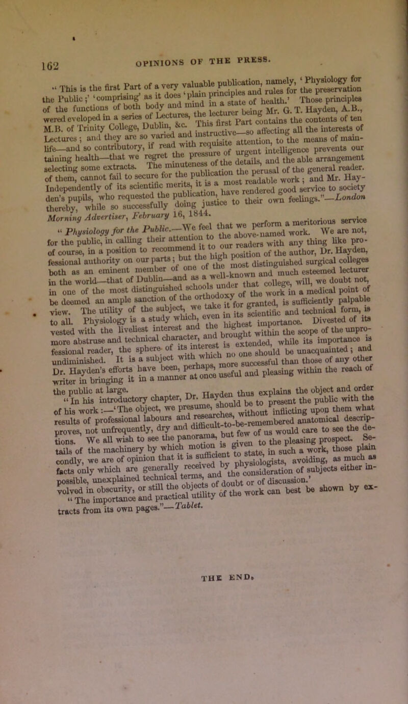 I j(j2 OPINIONS OF THE PRESS. . a'v.- • fi.P first Part of a very valuable publication, namely, ‘Physiology for Ihia 19 the nrat l art ox a very and rules for the preservation the Public‘compriwug* as it does plmn of health.’ XhoL principles of the funcUons of both body and mind q rj, Hayden, A.B., weredeveloped “ Xhi first Part contains the contents of ten M.B. of Trinity College, Dublin, &c. affecting all the interesU of Lectures ; and they ^Ji“‘equisite attention, to the means of main- life—and so contributory, if read wiin rtquu intelligence preveiiU our taining health—that we !• ® , ■ details, and the able arrangement selectiig some extracts. The “tene^ of the demi^ ana t of them, cannot fail to secure f-^ ; and Mr. Hay- Independently of ita scientihc me ^ rendered good service to society Morning Advertiser, l-ebruary 16, „ „,o,^fr,riou8 service “ Physiology for the ;i,e above-uamed work. We are not, for the public, in calling their readers with any thing like pro- of course, in a posiUon to o^uion of the author. Dr. Hayden, fessional auUiority on 1’“'^ > S^st distinguished surgical coUeges both as an emment memter of on ^nd much esteemed lecturer in the world—that of Dubhn-^d asa college, will, we doubt not, in one of the most ^<,4 of to workl^n a medical point of be doomed an ample sancUon of ^nted, is sufficiently palpable view. The utility of to subject we take it to ^ technical form, is to aU. Physiology is a study which, eve U Divested of its vested with the Uvehest interest and the ‘“b ‘ ^ of the unpro- more abstruse and technical “ ■ ^tended, while its importance is the public at large. , , rir Havden thus explains to object and ordw “ In his introductory chapter. Dr. H 7 ^ present the public with to of his work -.—‘The object, we '^hSt^inflicting upon them what resulU of professional labours ^^l^S^be.iSniembered anatomical dW proves, not unfrequentiy, dry and Jbw of us would care to see the de- Lnr We all wish to ^ to panorm^ ^vSi to Uie pleasing prospect Se- tails of the machinery by which ^te, in such a work, those plam condly, we are of opinion that it “ ‘ phySgists, avoiding, as much as facts only which are MnsidSation of subjects either m- possib^'miexpUinedtechm^ter^^^^ ^ved in obscurity, or still to obj^te can best be shown by ex- “ The importance and pracUcal utility of to worx cau tracts from iU own pages.”—Ta6/et. THE END*