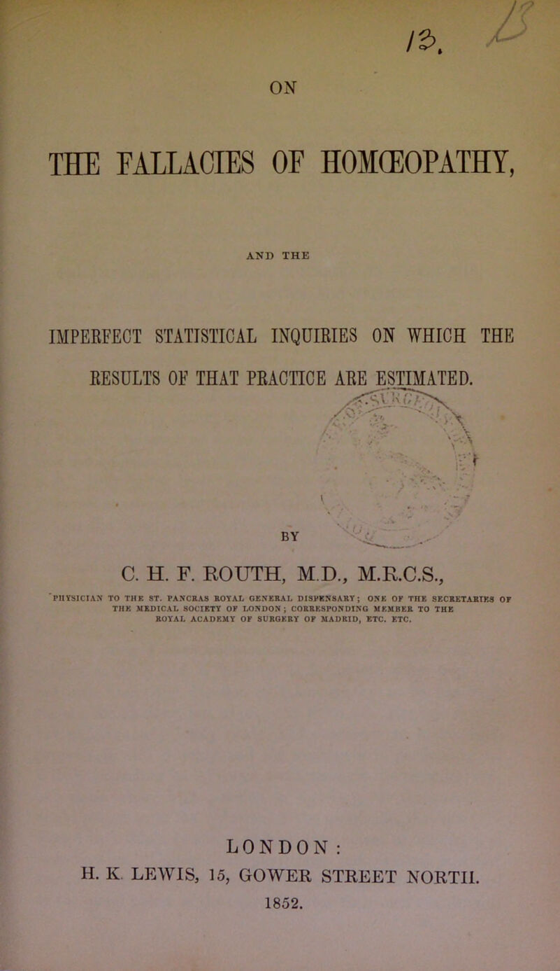 THE FALLACIES OF HOMCEOPATHY, AND THE IMPERFECT STATISTICAL INQUIRIES ON WHICH THE RESULTS OF THAT PRACTICE ARE ESTIMATED. C. H. F. ROUTH, M.D., M.R.C.S., PHYSICIAN TO THE ST. PANCRAS ROYAL GENERAL DISPENSARY; ONE OF THE SECRETARTES OF THE MEDICAL SOCIETY OF LONDON; CORRESPONDING MEMBER TO THE ROYAL ACADEMY OF SURGERY OF MADRID^ ETC. ETC. LONDON: H. K, LEWIS, 15, GOWER STREET NORTH. 1852.