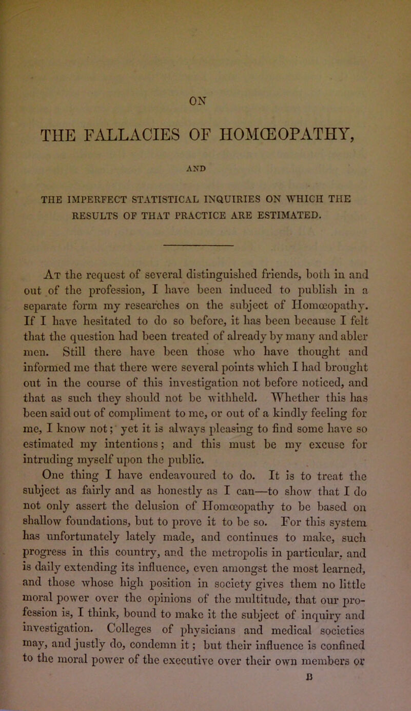 ON THE F.iLLxVCIES OF HOMffiOPATHY, AXD THE IMPERFECT STATISTICAL INQUIRIES ON WHICH THE RESULTS OF THAT PRACTICE ARE ESTIMATED. At the request of several distinguished friends, botli in and out of the profession, I have been induced to publish in a separate form my researches on the subject of Homoeopathy. If I have hesitated to do so before, it has been because I felt tliat the question had been treated of already by many and abler men. Still there have been those who have thought and informed me that there were several points which I had brought out in the course of this investigation not before noticed, and that as such they should not be withheld. Whether this has been said out of compliment to me, or out of a kindly feeling for me, I know not; yet it is always pleasing to find some have so estimated my intentions; and this must be my excuse for intruding myself upon the j>ublic. One thing I have endeavoured to do. It is to treat the subject as fiiirly and as honestly as I can—to show that I do not only assert the delusion of Homoeopathy to be based on shallow foundations, but to prove it to be so. For this system has unfortunately lately made, and continues to make, such progress in this country, and tlic metropolis in particular, and is daily extending its influence, even amongst the most learned, and those whose high position in society gives them no little moral power over the opinions of tlie multitude, that our pro- fession is, I think, bound to make it the subject of inquiry and investigation. Colleges of physicians and medical societies may, and justly do, condemn it; but their influence is confined to the moral power of the executive over their own members or B