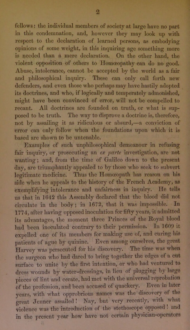 fellows: the intlivldual members of society at large have no part in this condemnation, and, however they may look up with respect to the declaration of learned persons, as embodying opinions of some weight, in this inquiring age something more is needed than a mere declaration. On the other hand, the violent opposition of others to Homoeopathy can do no good. Abuse, intolerance, cannot be accepted by the world as a fair and philosophical inquiry. These can only call forth new defenders, and even those who pei*haps may have hastily adopted its doctrines, and who, if logically and temperately admonished, might have been convinced of error, will not be compelled to recant. All doctrines are founded on truth, or what is sup- posed to be truth. The way to disprove a doctrine is, therefore, not by assailing it as ridiculous or absurd,—a conviction of error can only follow when the foundations upon which it is based arc shown to be untenable. Examples of such unphilosophical demeanour in refusing fair inquiry, or prosecuting an ex parte investigation, arc not wanting; and, from the time of Galileo down to the present day, are triumphantly appealed to by those who seek to subvert legitimate medicine. Thus the Homoeopath has reason on his side when he appeals to the history of the French Academy, as exemplifying intolerance and unfairness in inquiry. He tells us that in 1642 this Assembly declared that the blood did not circulate in the body; in 1672, that it was impossible. In 1774, after having opposed inoculation for fifty years, it admitted its advantages, the moment three Princes of the Poyal blood had been inoculated contrary to their permission. In 1609 it expelled one of its members for making use of, and curing his patients of ague by quinine. Even among ourselves, the great Harvey was persecuted for his discover}. The time was when the surgeon who had dared to bring together the edges of a cut surface to unite by the first intention, or who had ventured to dress wounds by water-dressings, in lieu of plugging by large pieces of lint and cerate, had met with the universal reprobation of the profession, and been accused of quackery. Even in later years, with what opprobrious names was the discovery of the great Jenner assailed I Nay, but very recently, with what violence was the introduction of the stethoscope opposed ! and in the present year how have not certain physician-operators