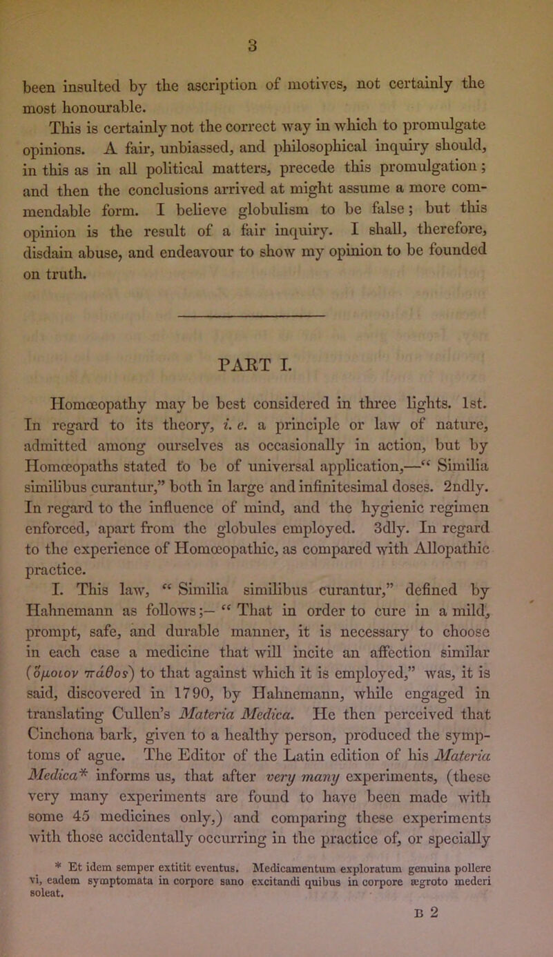 been insulted by tbe ascription of motives, not certainly tlie most lionourable. Tills is certainly not the correct way in which to promulgate opinions. A fair, unbiassed, and philosophical inquiry should, in this as in all political matters, precede this promulgation; and then the conclusions arrived at might assume a more com- mendable form. I believe globulism to be false; but this opinion is the result of a fair inquiry. I shall, therefore, disdain abuse, and endeavour to show my opinion to be founded on truth. PAKT I. Homoeopathy may be best considered in three lights. 1st. In regard to its theory, i. e. a principle or law of nature, admitted among ourselves as oecasionally in action, but by Homoeopaths stated to be of universal application,—“ Similia slmilibus curantur,” both in large and infinitesimal doses. 2ndly. In regard to the influence of mind, and the hygienic regimen enforced, apart from the globules employed. 3dly. In regard to the experience of Homoeopatliic, as compared with Allopathic practice. I. This law, “ Similia similibus curantur,” defined by Hahnemann as follows'' That in order to cure in a mild, prompt, safe, and durable manner, it is necessary to choose in each case a medicine that will incite an affection similar (ofiotov irdOos) to that against which it is employed,” was, it is said, discovered in 1790, by Hahnemann, while engaged in translating Cullen’s Materia Medica. He then perceived that Cinchona bark, given to a healthy person, produced the symp- toms of ague. The Editor of the Latin edition of his Materia Medica* informs us, that after very many experiments, (these very many experiments are found to have been made with some 45 medicines only,) and comparing these experiments with those accidentally occurring in the practice of, or specially * Et idem semper extitit eventus. Medicamentum exploratum genuina pollere vi, eadem symptomata in corpore sano excitandi quibus in corpore ajgroto mederi soleat. B 2