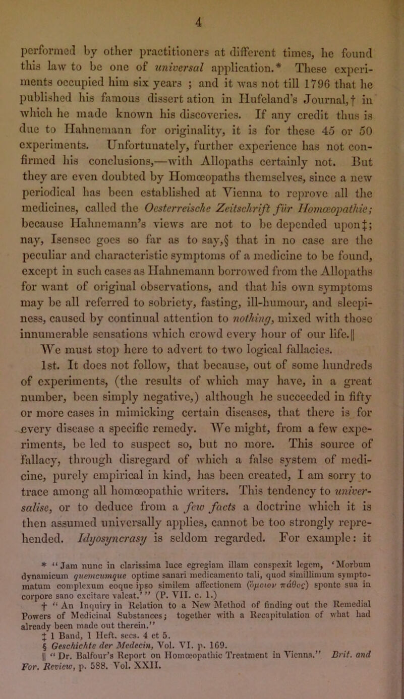 pcrformeil by other practitioners at different times, lie found this law to be one of universal application.* * * § These experi- ments occupied him six years ; and it was not till 179G that he published his famous dissertation in Ilufeland’s Joinmal,f in which he made known his discoveries. If any credit thus is due to Hahnemann for originality, it Is for these 45 or 50 experiments. Unfortunately, further experience has not con- firmed his conclusions,—with Allopaths certainly not. But they arc even doubted by Homoeopaths themselves, since a new periodical has been cstiibllshed at Vienna to reprove all tlie medicines, called the Ocstcrreische Zeitschrift fur IIomoeoj)athie; because Hahnemann’s views arc not to be depended uponj; nay, Isensec goes so far as to say,§ that In no case are the peculiar and characteristic symptoms of a medicine to be found, except in such cases as Hahnemann borrowed from the Allopaths for want of original observations, and that his own symptoms may be all referred to sobriety, fasting, ill-humour, and sleepi- ness, caused by continual attention to nothing, mixed with those innumerable sensations which crowd every hour of our llfe.|| We must stop here to advert to two logical fallacies. 1st. It docs not follow, that because, out of some hundreds of cxijeriments, (the results of which may have, in a great number, been simply negative,) although he succeeded in fifty or more cases in mimicking certain diseases, that there is for £very disease a specific remedy. We might, from a few expe- riments, be led to suspect so, but no more. This source of fallacy, through disregard of which a false system of medi- cine, purely empirical in kind, has been created, I am sorry to trace among all homoeopathic writers. This tendency to ^miver- salise, or to deduce from a feio facts a doctrine which it is then assumed universally applies, cannot be too strongly repre- hended. Idyosyncrasy is seldom regarded. For example: it * “Jam nunc in clarissiraa luce egregiam illam conspexit legem, 'Morbum dynamicum qitemcutnque optime sanari medicamenlo tali, quod simillimum sympto- inatum complexum eoque ipso similem affectionem (ilpoioi' irdOoc) sponte sua in corpore sano excitare valeat.’ ” (P. VII. c. 1.) f “ An Inquiry in Relation to a New Method of finding out the Remedial Powers of Medicinal Substances; together with a Recapitulation of what had already been made out therein.” J 1 Band, 1 Heft. secs. 4 et 5. § Geschichie der Medecin, Vol. VI. p. 1C9. II “ Dr. Balfour’s Report on Homoeopathic Treatment in Vienna.” Brit, and For. Review, p. 5S8. Vol. XXII.