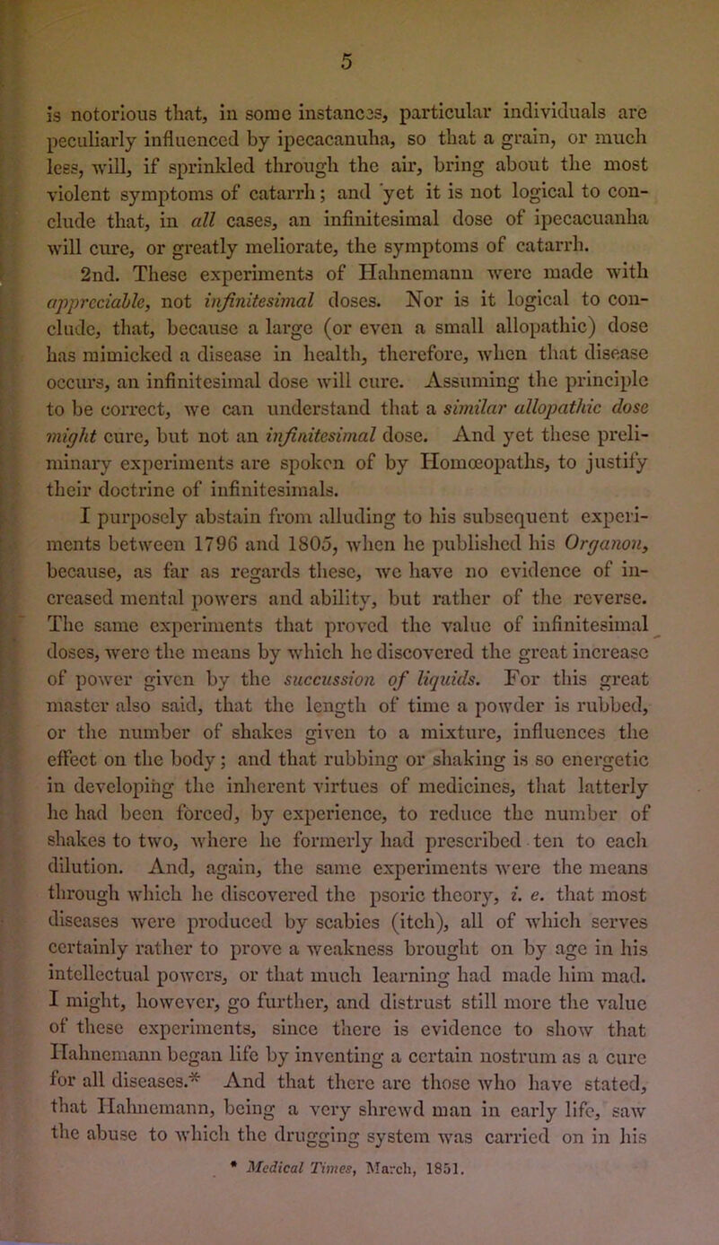 is notorious that, In some instancos, particular individuals arc peculiarly influenced by ipecacanuha, so that a grain, or much lees, will, if sprinkled through the air, bring about the most violent symptoms of catarrh; and yet it is not logical to con- clude that, in all cases, an infinitesimal dose of ipecacuanha will cure, or greatly meliorate, the symptoms of catarrh. 2nd. These experiments of Hahnemann were made with appreciable, not infinitesimal doses. Nor is it logical to con- clude, that, because a large (or even a small allopathic) dose has mimicked a disease in health, therefore, when that disease occurs, an infinitesimal dose will cure. Assuming the principle to be correct, we can understand that a similar allopathic dose might cure, but not an infinitesimal dose. And yet these preli- minary expei’iments are spoken of by Homoeopaths, to justify their doctrine of infinitesimals. I purposely abstain from alluding to his subsequent experi- ments between 1796 and 1805, when he published his Organon, because, as far as regards these, we have no evidence of in- creased mental powers and ability, but rather of the reverse. The same experiments that proved the value of infinitesimal doses, were the means by which he discovered the great increase of power given by the succussion of liqidds. For this great master also said, that the length of time a powder is rubbed, or the number of shakes given to a mixture, influences the effect on the body; and that rubbing or shaking is so energetic in developing the inherent virtues of medicines, that latterly he had been forced, by experience, to reduce the number of shakes to two, Avhere he formerly had prescribed ten to each dilution. And, again, the same experiments were the means through which he discovered the psoric theory, i. e. that most diseases Avere produced by scabies (itch), all of Avhich serves certainly rather to prove a Aveakness brought on by age in his intellectual poAvers, or that much learning had made him mad. I might, however, go furtliei', and distrust still more the value of these experiments, since there is evidence to shoAV that Hahnemann began life by inventing a certain nostrum as a cure for all diseases.* And that there are those Avho have stated, that Hahnemann, being a A’cry shrewd man in early life, saw the abuse to Avhich the drugging system Avas canded on in his * Medical Times, March, 1851.