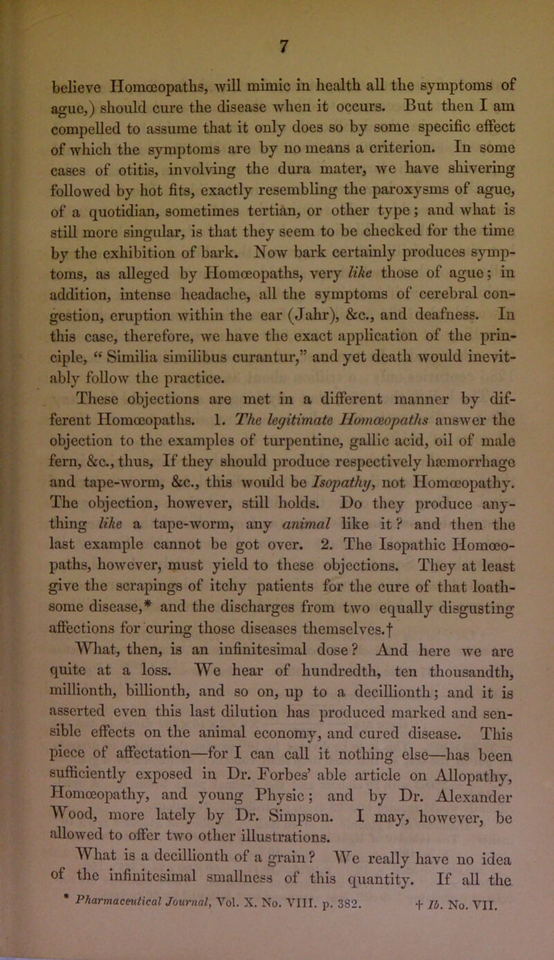 believe Homoeopaths, avUI mimic in health all the symptoms of ague,) should cure the disease Avhen it oecurs. But then I am compelled to assume that it only does so by some specific effect of which the symptoms are by no means a criterion. In some cases of otitis, involving the dura mater, Ave have shivering folloAved by hot fits, exactly resembling the paroxysms of ague, of a quotidian, sometimes tertian, or other type; and Avhat is still more singular, is that they seem to be checked for the time by the exhibition of bark. Noav bark certainly produces symp- toms, as alleged by Homoeopaths, very like those of ague; in addition, intense headache, all the symptoms of cerebral con- gestion, eruption Avithin the ear (Jahr), &c., and deafness. In this case, therefore, Ave have the exact application of the prin- ciple, “ Similia similibus curantui*,” and yet death Avould inevit- ably folloAv the practice. These objections are met in a different manner by dif- ferent Homoeopaths. 1. The legitimate Homoeopaths ansAver the objection to the examples of turpentine, gallic acid, oil of male fern, &c., thus. If they should produce respectively haemonliagc and tape-AVorm, &c., this Avould be Isopathy, not Homoeopathy. The objection, however, still holds. Do tliey produce any- thing like a tape-Avorm, any animal like it ? and then the last example cannot be got over. 2. The Isopathic Homoeo- paths, hoAvever, must yield to these objections. They at least give the sci*apings of itchy patients for the cure of that loath- some disease,* and the discharges from two equally disgusting affections for curing those diseases themselves.f What, then, is an infinitesimal dose ? And here Ave are quite at a loss. We hear of hundredth, ten thousandth, millionth, billionth, and so on, up to a decillionth; and it is asserted even this last dilution has produced marked and sen- sible effects on the animal economy, and cured disease. This piece of affectation—for I can call it nothing else—has been sufficiently exposed in Dr. Forbes’ able article on Allopathy, Homoeopathy, and young Physic; and by Dr. Alexander Wood, more lately by Dr. Simpson. I may, hoAvever, bo alloAved to offer two other illustrations. What is a decillionth of a grain ? We really have no idea of the infinitesimal smallness of this quantity. If all the • Pharmaceutical Journal, A'cl. X. No. p. 382. + Ib. No. A^II.