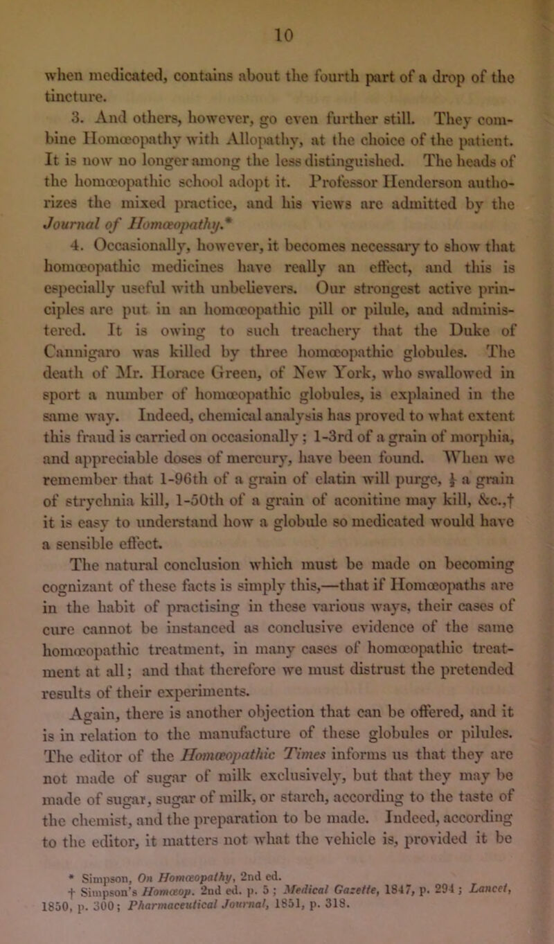 when medicatetl, contains about the fourth part of a drop of the tincture. 3. And others, however, go even further still. They com- bine Homoeopathy with Allojiathy, at the choice of the patient. It is now no longer among the loss distinguished. The heads of the homoeopathic school adopt it. Professor Henderson autho- rizes the mlxe<l practice, and his views are admitted by the Journal of llomoeopathif* 4. Occasionally, however, it becomes necessary to show that homceoj^atliic medicines have really an ett'ect, and this is especially useful with unbelievers. Our strongest active prin- ciples are put in an homoeopathic pill or pilule, and adminis- tered. It is owing to such treachery that the Duke of Cannigaro was killed by three homoeopathic globules. The death of ^Ir. Horace Green, of New York, who swallowed in sport a number of homoeopathic globules, is explained in the same way. Indeed, chemiail analysis hjis proved to what extent this fraud is carrietl on occasionally; l-3rd of a grain of morphia, and appreciable doses of mercury, have been found. AVhen we remember that l-96th of a grain of elatin will purge, I a grain of strychnia kill, l-50th of a grain of aconitine may kill, ivc.,f it is easy to understand how a globule so medicated would have a sensible eft'ect. The natural conclusion which must be made on becoming cognizant of these fixets is simply this,—that if Homoeopaths are in the habit of practising in these vai-lous ways, their cases of cure cannot be instanced as conclusive evidence of the same homeopathic treatment, in many cases of homeojiathic treat- ment at all; and that therefore we must distrust the pretended results of their experiments. Again, there is another objection that can be offered, and it is in relation to the manufacture of these globules or pilules. The editor of the Homceopathic Times informs us that they are not made of sugar of milk exclusively, but that they may be made of sugar, sugar of milk, or starch, according to the taste of the chemist, and the preparation to be made. Indeed, according to the editor, it matters not what the vehicle is, provided it be * Simpson, On Homceopathy, 2nd ed. t Simpson’s Hontaop. 2nd ed. p. 5 ; yfedical Gazette, 1847, p. 294 j Lancet, 1850, p. 300; Pharmaceutical Journal, 1851, p. 318.