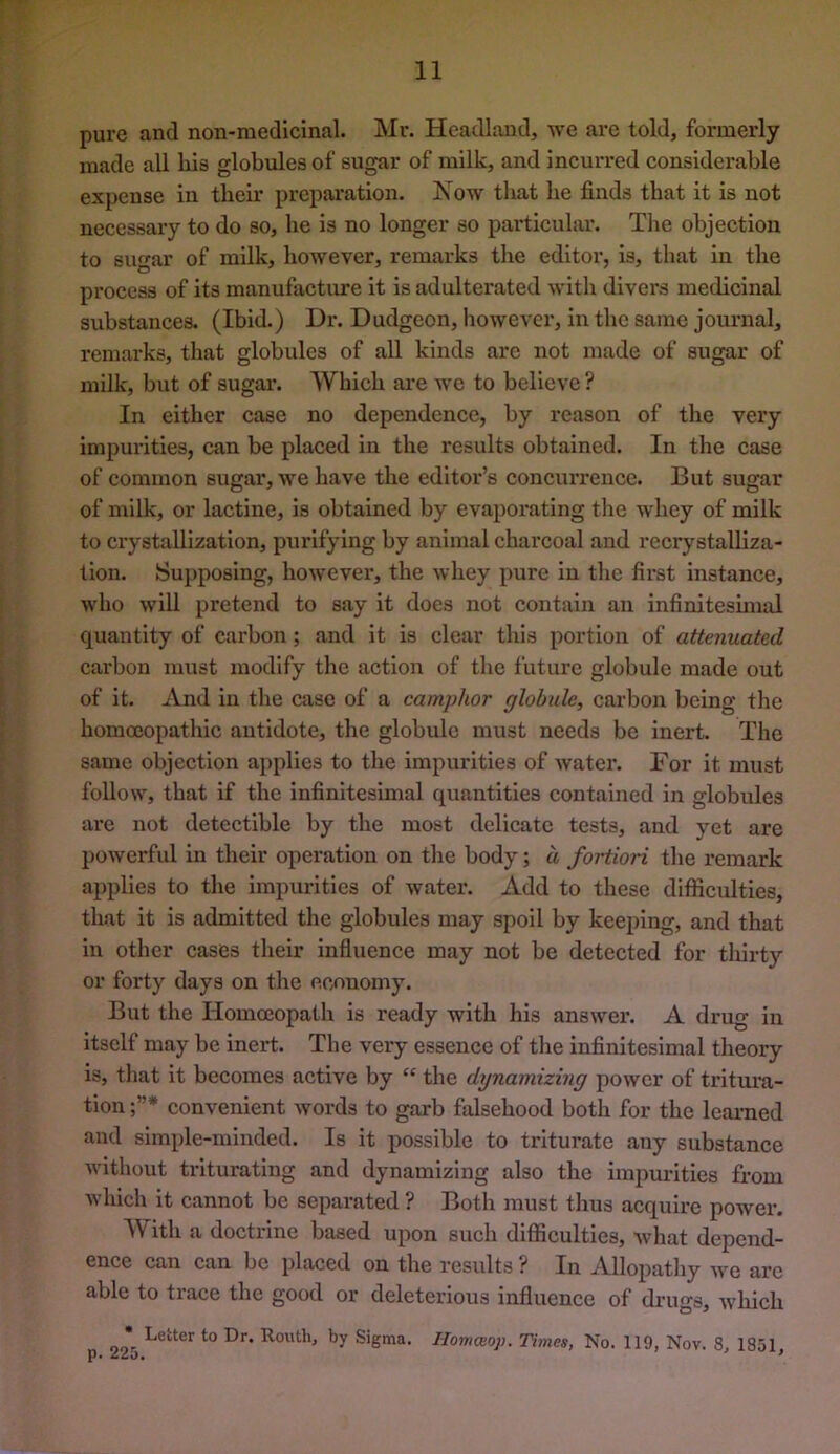 pure and non-medlclnal. Mr. Headland, we are told, formerly made all his globules of sugar of milk, and incurred considerable expense in their preparation. Xow that he finds that it is not necessary to do so, he is no longer so particular. The objection to sugar of milk, however, remarks the editor, is, that in the process of its manufacture it is adulterated with divers medicinal substances. (Ibid.) Dr. Dudgeon, however, in the same journal, remarks, that globules of all kinds are not made of sugar of milk, but of sugar’. 'Which ai’e we to believe ? In either case no dependence, by reason of the very impurities, can be placed in the results obtained. In the case of common sugar, we have the editor’s concurrence. But sugar of milk, or lactine, is obtained by evaporating the whey of milk to crystallization, purifying by animal charcoal and recrystalliza- tion. Supposing, however, the wliey pure in the first instance, who will pretend to say it does not contain an infinitesunal quantity of carbon; and it is clear this portion of attenuated carbon must modify the action of the future globule made out of it. And in tlie case of a camphor globule, carbon being the homcEopathic antidote, the globule must needs be inert. The same objection applies to the impurities of water. For it must follow, that if the infinitesimal quantities contained in globules are not detectible by the most delicate tests, and yet are powerful in their operation on tlie body; d fortiori tlie remark applies to the impurities of water. Add to these difficulties, that it is admitted the globules may spoil by keeping, and that in otlier cases tlieir influence may not be detected for tliirty or forty days on the economy. But the Homoeopath is ready with his answer. A drug in itself may be inert. The very essence of the infinitesimal theory is, that it becomes active by “ the dynamizing power of tritui’a- tion convenient words to garb falsehood both for the learned and simple-minded. Is it possible to triturate any substance without triturating and dynamizing also the impurities from which it cannot be separated ? Both must thus acquire power. ith a doctrine based upon such difficulties, what depend- ence can can be placed on the I'esiilts ? In Allopatliy we are able to trace the good or deleterious influence of drugs, wliich • Letter to Dr. Routh, by Sigma. Homceop. Times, No. 119, Nov. 8, 1851 P* ^