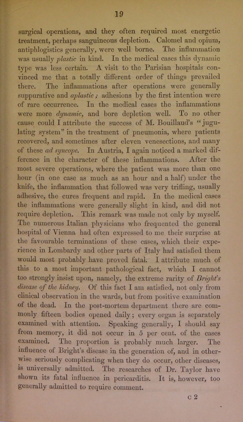 surgical operations, and they often required most energetic treatment, perhaps sanguineous depletion. Calomel and opium, antiphlogistics generally, were well borne. The inflammation was usually plastic in kind. In the medical cases this dynamic type was less certain. A visit to the Parisian hospitals con- vinced me that a totally different order of things prevailed there. Tlie inflammations after operations were generally suppurative and aplastic ; adhesions by the first intention were of rare occurrence. In the medical cases the inflammations were more dynaviic, and bore depletion well. To no other cause could I attribute the success of M. Bouillaud’s “jugu- lating system” in the treatment of pneumonia, Avhere patients recovered, and sometimes after eleven venesections, and many of these ad syncope. In Austria, I again noticed a marked dif- ference in the character of these inflammations. After the most severe operations, where the patient was more than one hour (in one case as much as an hour and a half) under the knife, the inflammation that followed was very trifling, usually adliesive, the cures frequent and rapid. In the medical cases the inflammations were generally slight in kind, and did not require depletion. This remark was made not only by myself. The numerous Italian physicians who frequented the general hospital of Vienna had often expressed to me their surprise at the favourable terminations of these cases, which their expe- rience in Lombardy and other parts of Italy had satisfied them would most probably have proved fatal. I attribute much of this to a most important patliological fact, which I cannot too strongly insist upon, namely, the extreme rarity of Briylit's disease of the kidney. Of this fact I am satisfied, not only from clinical observation in the wards, but from positive examination of the dead. In the post-mortem department there are com- monly fifteen bodies opened daily; every organ is separately examined with attention. Speaking generally, I should say from memory, it did not occur in 5 per cent, of the cases examined. The proportion is probably much larger. The influence of Bright’s disease in the generation of, and in other- wise seriously complicating when they do occur, otlier diseases, is universally admitted. The researches of Dr. Taylor have shown its fatal influence in pericarditis. It is, however, too generally admitted to require comment. C 2