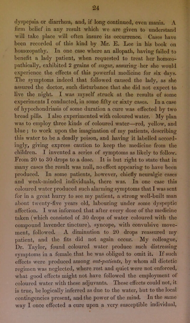 dyspepsia or diarrhoea, and, If long continued, even mania. A firm belief in any result -which we are given to understand AY ill take place will often insure its occurrence. Cases have been recorded of this kind by Mr. E. Lee in his book on homoeopathy. In one case where an allopath, having failed to benefit a lady patient, when requested to treat her homoco- pathically, exhibited 2 grains of sugar, assuring her she would experience the effects of this powerful medicine for six days. The symptoms indeed that followed caused the lady, as she assured the doctor, such disturbance that she did not expect to live the night. I was myself struck at the results of some experiments I conducted, in some fifty or sixty cases. In a case of hypochondriasis of some duration a cure was effected by two bread pills. I also experimented with coloured water. My plan Avas to employ three kinds of coloured Avater—red, yelloAv, and blue ; to Avork upon the imagination of my patients, describing this Avater to be a deadly poison, and having it labelled accord- ingly, giving express caution to keep the medicine from the children. I invented a scries of symptoms as likely to follow'. From 20 to 30 drops to a dose. It is but right to state that in many cases the result Avas null, no effect appearing to have been produced. In some patients, however, chiefly neuralgic cases and Aveak-minded individuals, there Avas. In one case this coloured water produced such alarming symptoms that I Avas sent for in a great hurry to see my patient, a strong Avcll-built man about twenty-five years old, laboui’ing under some dyspeptic affection. I Avas informed that after every dose of the medicine taken (Avhich consisted of 30 drops of Avater coloured Avith the compound lavender tincture), syncope, Avith convulsive move- ment, folloAved. A diminution to 20 drops reassured my patient, and the fits did not again occur. My colleague. Dr. Taylor, found coloured Avater produce such distressing symptoms in a female that he Avas obliged to omit it. If such effects Avere produced among out-patients, by Avhom all dietetic regimen Avas neglected, Avhere rest and quiet Avere not enforced, Avhat good effects might not have folloAved the employment of coloured Avater Avith these adjuvants. These effects could not, it is true, be logically inferred as due to the Avatcr, but to the local contingencies pi'csent, and the poAver of the mind. In the same Avay I once effected a cure upon a very susceptible Individual,