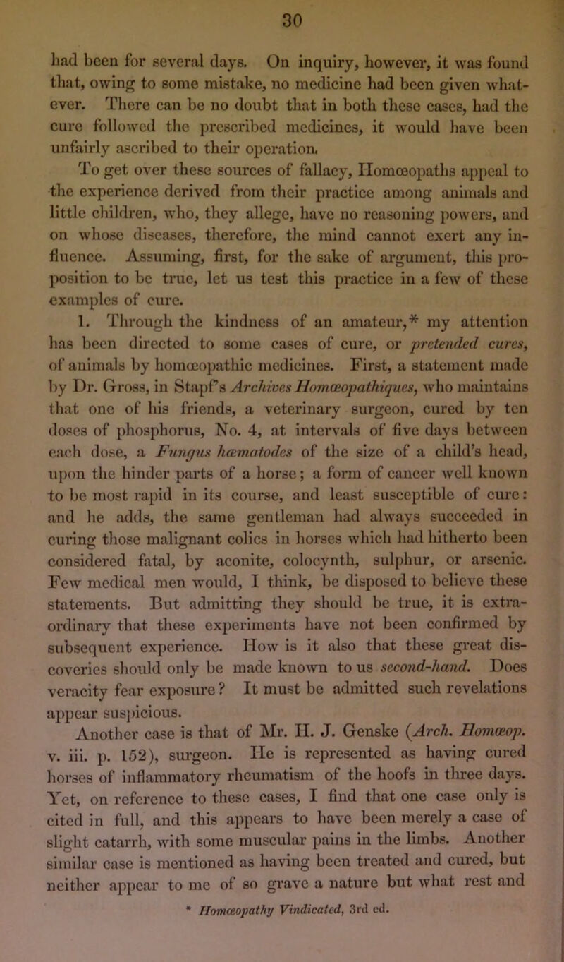 liad been for several days. On inquiry, however, it was found that, owing to some mistake, no medicine had been given what- ever. There can be no doubt tliat in both these cases, had the cui'c followed the prescribed medicines, it would have been unfairly ascribed to their operation. To get over these sources of fallacy. Homoeopaths appeal to the experience derived from their pi’actice among animals and little cliildren, who, they allege, have no reasoning powers, and on whose diseases, therefore, the mind cannot exert any in- fluence. Assuming, first, for the sake of argument, this pro- position to be true, let us test this practice in a few of these examples of cure. 1. Through the kindness of an amateur,* my attention has been directed to some cases of cure, or pretended cures, of animals by homccopathlc medicines. First, a statement made by Dr. Gross, in St.a})rs Archives Homoeopathiques, who maintains that one of his friends, a veterinary surgeon, cured by ten doses of phosphorus. No. 4, at intervals of five days between c.ach dose, a Fungus heematodes of the size of a child’s head, ujxm the hinder parts of a horse; a form of cancer well known to be most rapid in its course, and least susceptible of cure: and he adds, the same gentleman had always succeeded in curin'! tliose malignant colics in horses which had hitherto been considered fatal, by aconite, colocynth, sul[)hur, or arsenic. Few medical men would, I think, be disposed to believe these statements. But admitting they should be true, it is extra- ordinary that these experiments have not been confirmed by subsequent experience. How is It also that these great dis- coveries should only be made known to us second-hand. Does ver.icity fear exposure ? It must be admitted such revelations appear suspicious. Another case is that of Mr. II. J. Genske {Arch. Homceop. v. ill. p. 152), surgeon. He is represented as having cured horses of inflammatory rheumatism of the hoofs In three days. Yet, on reference to these cases, I find th.at one case only is cited in full, and this appears to h.ave been merely a case of slight catarrh, with some muscular pains in the limbs. Another similar case is mentioned as having been tre.atcd and cured, but neither appear to me of so grave a nature but what rest and * Tlomaopathy Vindicated, 3rd cd.