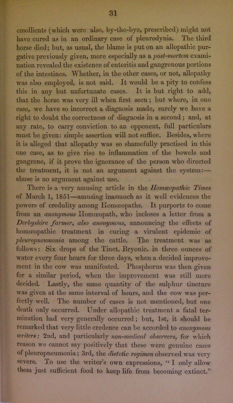 emollients (which were also, by-the-bye, prescribed) might not have cured as in an ordinary case of pleurodynia. The third horse died; but, as usual, the blame is put on an allopathic pur- gative previously given, more especially as a post-mortem exami- nation revealed the existence of enteritis and gangrenous portions of the intestines. Whether, in the other cases, or not, allopathy was also employed, is not said. It would be a pity to confess this in any but unfortunate cases. It is but right to add, that the horse was very ill when first seen; but where, in one case, we have so incorrect a diagnosis made, surely we ha^'e a right to doubt the correctness of diagnosis in a second ; and, at any rate, to carry conviction to an opponent, full particulars must be given: simple assertion will not suffice. Besides, where it is alleged that allopathy was so shamefully practised in this one case, as to give rise to inflammation of the bowels and gangrene, if it prove the ignorance of the person who directed the treatment, it is not an argument against the system:— abuse is no argument against use. There is a very amusing article in the Homoeopathic Times of March 1, 1851—amusing inasmuch as it w'cli evidences the powers of credulity among Homoeopaths. It purports to come from an anonymous Homoeopath, who incloses a letter from a Derbyshire farmer, also anonymous, announcing the effects of homoeopathic treatment in curing a virulent epidemic of pleuropneumonia among the cattle. The treatment was as follows: Six drops of the Tinct. Bryonic. in three ounces of Avater every four hours for three days, when a decided improve- ment in the cow was manifested. Phosphorus was then given for a similar period, when the improvement was still more decided. Lastly, the same quantity of the sulphur tincture was given at the same interval of hours, and the cow Avas per- fectly Avell. The number of cases is not mentioned, but one death only occurred. Under allopathic treatment a fatal ter- mination liad very generally occurred; but, 1st, it should be remarked that very little credence can be accorded to anonymous loriters; 2nd, and particularly non-medical observers, for which reason we cannot say positively that these Avere genuine cases of pleuropneumonia; 3rd, the dietetic regimen obser\ ed was A'ery severe. To use the Avriter’s own expressions, “ I only alloAv them just sufficient food to keep life from becoming extinct.”