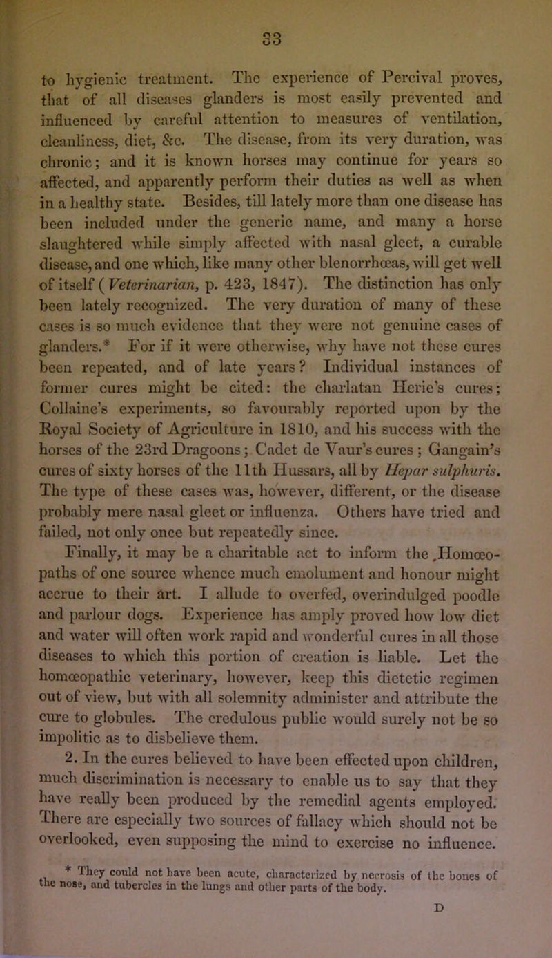 S3 to hygienic treatment. The experience of Pcrcival proves, that of all diseases glanders is most easily prevented and influenced by careful attention to measures of ventilation, cleanliness, diet, &c. The disease, from its very duration, Avas chronic; and it is known horses may continue for years so affected, and apparently perform their duties as Avell as Avhen in a healthy state. Besides, till lately more than one disease has been included under the generic name, and many a horse slaughtered while simply affected with nasal gleet, a curable disease, and one which, like many other blenorrhoeas, Avill get Avell of itself ( Veterinarian, p. 423, 1847). The distinction has onlj’ been lately recognized. The A^ery duration of many of these cases is so much evidence that they Avere not genuine cases of glanders.* For if it Avere otherwise, Avhy have not these cures been rejicated, and of late years ? Individual instances of former cures might be cited: the charlatan Herie’s cures; Collainc’s experiments, so favourably reported upon by the Royal Society of Agriculture in 1810, and his success Avith the horses of the 23rd Dragoons; Cadet de Vaur’s cures ; Gangain’s cures of sixty horses of the 11th Hussars, all by Hepar sulphuris. The type of these cases Avas, hoAvever, different, or the disease probably mere nasal gleet or influenza. Others have tried and failed, not only once but repeatedly since. Finally, it may be a charitable act to inform the .Homoeo- paths of one source Avhence much emolument and honour might accrue to their art. I allude to overfed, overindulged poodle and pai-lour dogs. Experience has amply proved hoAv Ioav diet and Avater Avill often Avork rapid and wonderful cures in all those diseases to Avhich this portion of creation is liable. Let the homoeopathic veterinary, hoAVCver, keep this dietetic regimen out of view, but Avith all solemnity administer and attribute the cure to globules. The credulous public Avoidd surely not be so impolitic as to disbelieve them. 2. In the cures believed to have been effected upon children, much discrimination is necessary to enable us to say that they have really been produced by the remedial agents employed. There are especially tAvo sources of fallacy Avhich should not be overlooked, even supposing the mind to exercise no influence. * They could not have been acute, characterized by necrosis of the bones of the nose, and tubercles in the lungs and other parts of the body. D