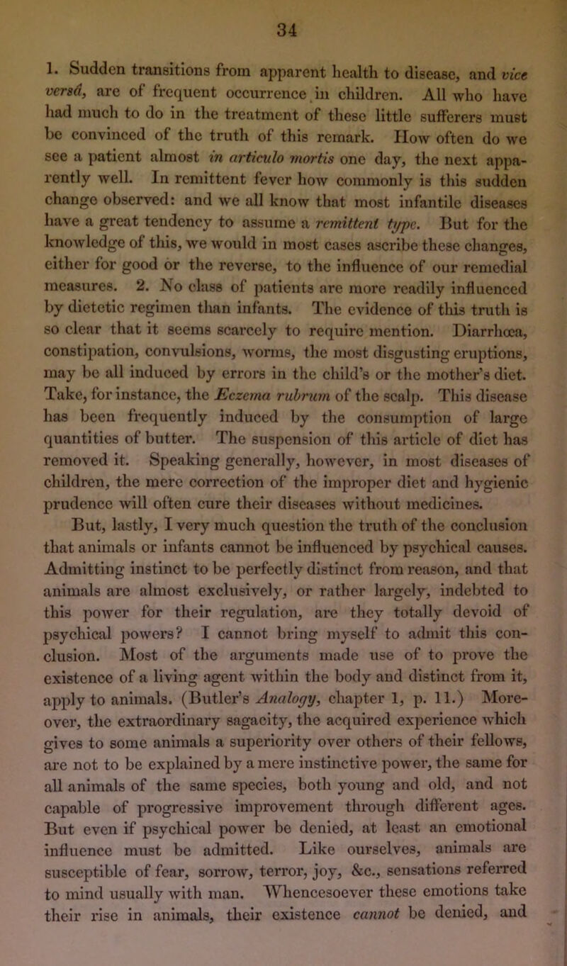 1. Sudden transitions from apparent health to disease, and vice vcTsd, are of frecjiient occurrence in children. All who have had much to do in the treatment of these little sufferers must be convinced of the truth of this remark. How often do we see a patient almost m articulo mortis one day, the next appa- rently well. In remittent fever how commonly is this sudden change observed: and we all know that most infantile diseases have a great tendency to assume a remittent t^c. But for the knowledge of this, we would in most cases ascribe these changes, either for good or the reverse, to the influence of our remedial measures. 2. No class of patients are more readily influenced by dietetic regimen than infants. The evidence of this truth is so clear that it seems scarcely to require mention. Diarrhoea, constipation, convulsions, Avorms, the most disgusting eruptions, may be all induced by errors in the child’s or the mother’s diet. Take, for instance, the Eczema ruhrum of the scalp. This disease has been frequently induced by the consumption of large quantities of butter. The suspension of this article of diet has remoA’^ed it. Speaking generally, hoAvcA'cr, in most diseases of children, the mere correction of the improper diet and hygienic prudence Avill often cure their diseases Avithout medicines. But, lastly, I very much question the truth of the conclusion that animals or infants cannot be influenced by psychical causes. Admitting instinct to be perfectly distinct from reason, and that animals are almost exclusiA^ely, or rather largely, indebted to this poAver for their regulation, are they totally devoid of psychical powers? I cannot bring myself to admit this con- clusion. Most of the arguments made use of to prove the existence of a living agent Avithin the body and distinct from it, apply to animals. (Butler’s chapter 1, p. 11.) More- over, the extraordinary sagacity, the acquired experience AA'hich gives to some animals a superiority over others of their felloAVS, ai’e not to be explained by a mei'e instinctive power, the same for all animals of the same species, both young and old, and not capable of progressive improvement through different ages. But even if psychical poAver be denied, at least an emotional influence must be admitted. Like ourselves, animals are susceptible of fear, sorroAV, terror, joy, &c., sensations referred to mind usually Avith man. Whencesoev^er these emotions take their I’ise in animals, their existence cannot be denied, and