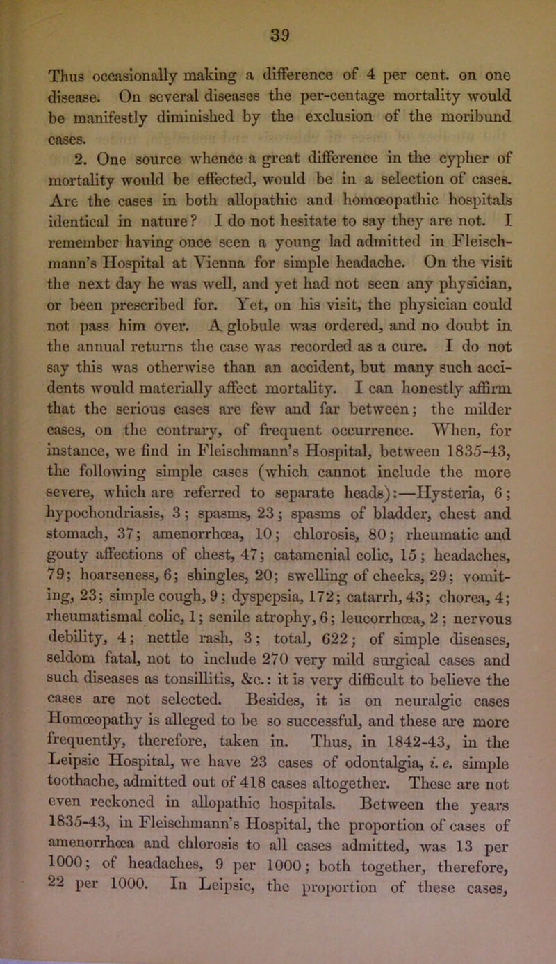 Thus occasionally making a difference of 4 per cent, on one disease. On several diseases the per-centage mortality would be manifestly diminished by the exclusion of the moribund cases. 2. One source whence a great difference in the cypher of mortality woidd be effected, would be in a selection of cases. Are the cases in both allopathic and homoeopathic hospitals identical in nature ? I do not hesitate to say they are not. I remember having once seen a young lad admitted in Fleisch- mann’s Hospital at Vienna for simple headache. On the visit the next day he was well, and yet had not seen any physician, or been prescribed for. Yet, on his visit, the physician could not pass him over. A globule was ordered, and no doubt in the annual returns the case was recorded as a cure. I do not say this was otherwise than an accident, but many such acci- dents would materially affect mortality. I can honestly affirm that the serious cases are few and far between; tlie milder cases, on the contrary, of frequent occurrence. When, for instance, we find in Fleischmann’s Hospital, between 1835-43, the follo^ving simple cases (which cannot include the more severe, which are referred to separate heads):—Hysteria, 6; hypochondriasis, 3; spasms, 23; spasms of bladder, chest and stomach, 37; amenorrhcea, 10; chlorosis, 80; rheumatic and gouty affections of chest, 47; catamenial colic, 15; headaches, 79; hoarseness, 6; shingles, 20; swelling of cheeks, 29; vomit- ing, 23; simple cough, 9; dyspepsia, 172; catarrh, 43; chorea, 4; rheumatismal colic, 1; senile atrophy, 6; leucorrhoea, 2 ; nervous debility, 4; nettle rash, 3; total, 622; of simple diseases, seldom fatal, not to include 270 very mild surgical cases and such diseases as tonsillitis, &c.: it is very difficult to believe the cases are not selected. Besides, it is on neuralgic cases Homoeopathy is alleged to be so successful, and these are more frequently, therefore, taken in. Thus, in 1842-43, in the Leipsic Hospital, we have 23 cases of odontalgia, i. e. simple toothache, admitted out of 418 cases altogether. These are not even reckoned in allopathic hospitals. Between the years 1835-43, in Fleischmann’s Hospital, the proportion of cases of amenorrhoca and chlorosis to all cases admitted, was 13 per 1000; of headaches, 9 per 1000; both together, therefore, 22 per 1000. In Leipsic, the proportion of these cases.