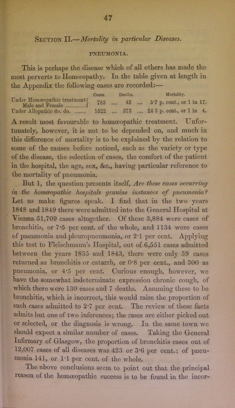 Section II.—Mortality in particular Diseases. PNEUMONIA. This is perhaps the disease Avhich of all others has made the most perverts to Homoeopathy. In the table given at length in the Appendix the following cases are recorded:— Cases. Deatlis. Under Homoeopathic treatment) » Male and Female ) * Under Allopathic do. do 1522 .... 373 .... Mortality. 5*7 p. cent., or 1 in 17. 24'5 p. cent., or 1 in 4. A result most favourable to homoeopathic treatment. Unfor- tunately, however, it is not to be depended on, and much in this difference of mortality is to be explained by the relation to some of the causes before noticed, such as the variety or type of the disease, the selection of cases, the comfort of the patient in the hospital, the age, sex, &c., having particular reference to the mortality of pneumonia. But 1, the question presents itself. Are these cases occurring in the homoeopathic hospitals genuine instances of pneumonia? Let us make figures speak. I find that in the two years 1848 and 1849 thei’e were admitted into the General Hospital at Vienna 51,709 cases altogether. Of these 3,884 were cases of bronchitis, or 7*5 per cent, of the whole, and 1134 were cases of pneumonia and pleuropneumonia, or 2’1 per cent. Applying this test to Fleischmann’s Hospital, out of 6,551 cases admitted between the yeai’s 1835 and 1843, there were only 59 cases returned as bronchitis or catarrh, or 0‘8 per cent., and 300 as pneumonia, or 4*5 per cent. Curious enough, however, we have the somewhat indeterminate expression chronic cough, of which there were 130 cases and 7 deaths. Assuming these to be bronchitis, which is incorrect, this would raise the proportion of such cases admitted to 2*7 per cent. The review of these facts admits but one of two inferences; the cases are either picked out or selected, or the diagnosis is Avrong. In the same town we should expect a similar number of cases. Taking the General Infirmary of Glasgow, the proportion of bronchitis cases out of 12,007 cases of all diseases was 423 or 3‘6 per cent.; of pneu- monia 141, or 1‘1 per cent, of the Avhole. The above conclusions seem to point out that the principal reason of the homoeopatliic success is to be found in the incor-