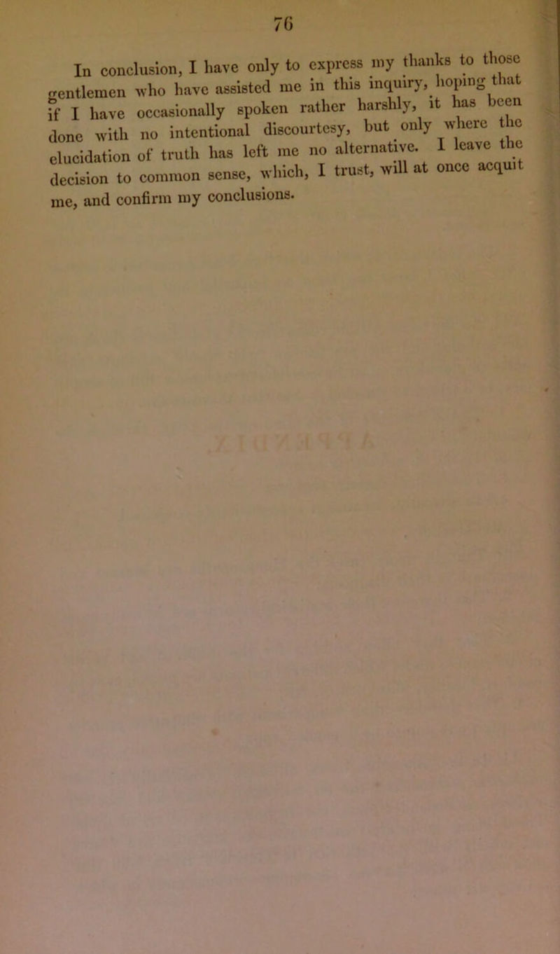 70 In conclusion, I have only to express my thanks to those Rcntlemen who have assisted me in this incjmrj-, hoping that if I have oceasionally spoken rather harshly, it has been done with no intentional discourtesy but only wtee he elucidation of truth has left rao no alternative. 1 leave the decision to common sense, which, I trust, will at once acquit me, and confirm my conclusions.
