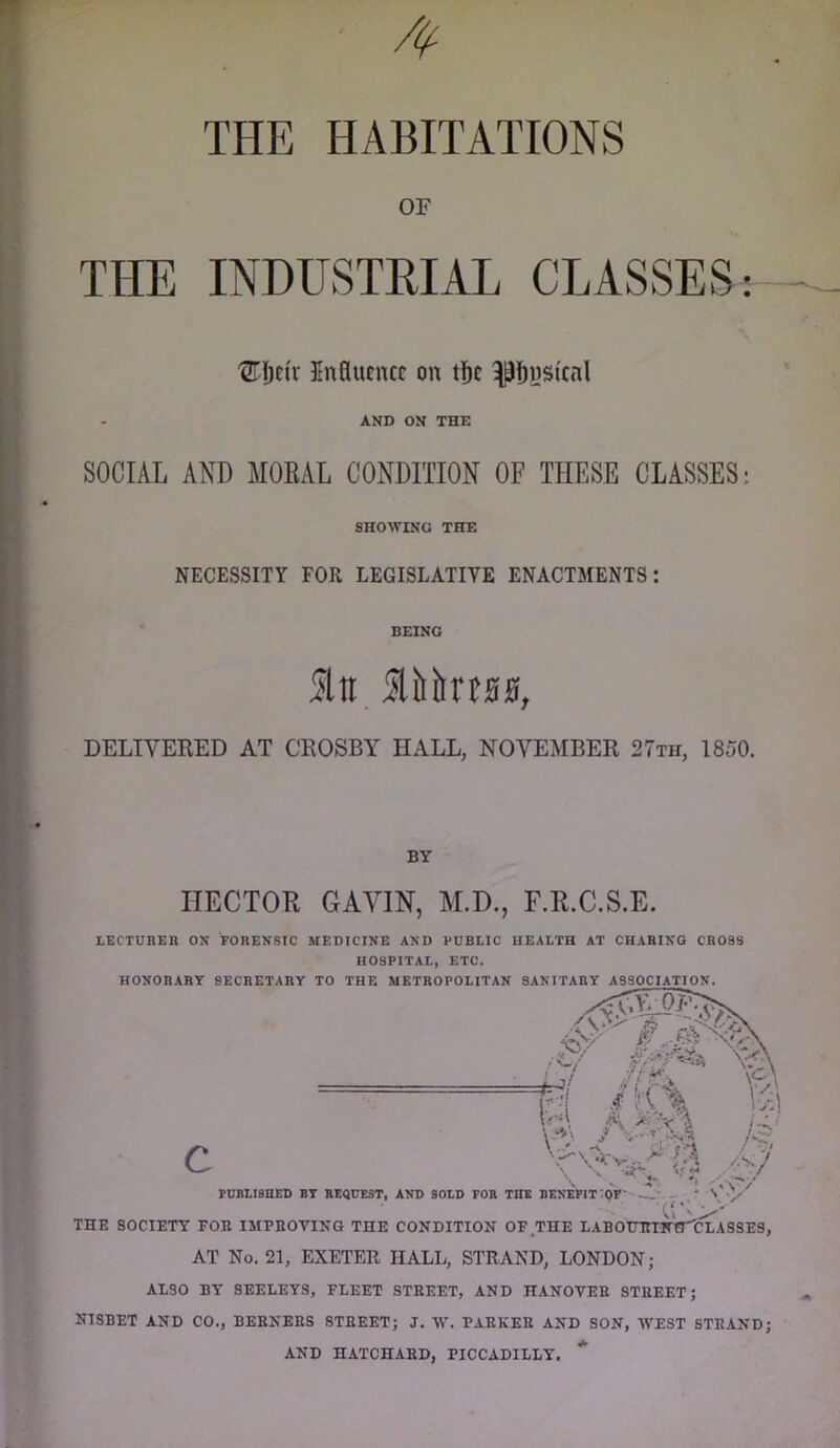 THE HABITATIONS OF THE INDUSTRIAL CLASSES j ®i)c(v Influence on t&e ^9Ijns(cnl AND ON THE SOCIAL AND MOEAL CONDITION OF THESE CLASSES: SHOWING THE NECESSITY FOR LEGISLATIVE ENACTMENTS: BEING Ati DELIVERED AT CROSBY HALL, NOVEMBER 27th, 1850. BY HECTOR GAVIN, AI.D., F.R.C.S.E. LECTUBER ON FORENSIC MEDICINE AND PUBLIC HEALTH AT CHARING CROSS HOSPITAL, ETC. HONORARY SECRETARY TO THE METROPOLITAN SANITARY ASSOCIATION. AI90 BY SEELEYS, FLEET STEEET, AND HANOVEE STREET; NISBET AND CO., BEBNERS STREET; J. W. PARKER AND SON, WEST STRAND; AND HATCHAED, PICCADILLY. *