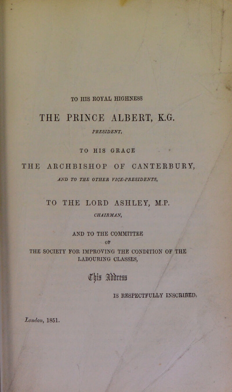TO Ills ROYAL HIGHNESS THE PRINCE ALBERT, K.G. PRESIDENT, TO HIS GRACE THE ARCHBISHOP OF CANTERBURY, AND TO THE OTHER VICE-PRESIDENTS, TO THE LORD ASHLEY, M.P. CHAIRMAN, AND TO THE COMMITTEE Qt THE SOCIETY FOR IMPROVING THE CONDITION OF THE LABOURING CLASSES, (TjiiB SliJlirtss IS RESPECTFULLY INSCRIBED, London, 1851.