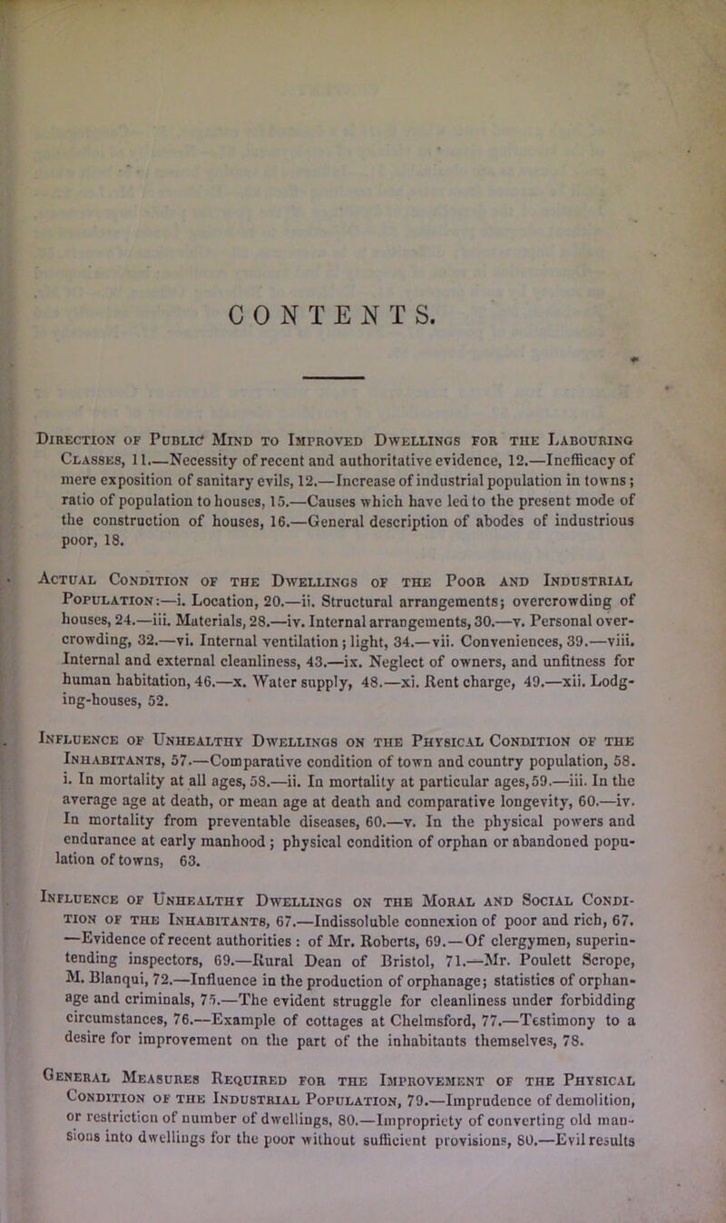 CONTENTS. Direction of Pddlic Mind to Improved Dwellings for tue Labouring Classes, 11.—Necessity of recent and anthoritative evidence, 12.—Incfficacyof mere exposition of sanitary evils, 12.—Increase of industrial population in towns; ratio of population to houses, 15.—Causes which have led to the present mode of the construction of houses, 16.—General description of abodes of industrious poor, 18. Actual Condition of the Dwellings of the Poor and Industrial Population:—i. Location, 20.—ii. Structural arrangements; overcrowding of houses, 24.—iii. Materials, 28.—iv. Internal arrangements, 30.—v. Personal over- crowding, 32.—vi. Internal ventilation; light, 34.—vii. Conveniences, 39.—viii. Internal and external cleanliness, 43.—ix. Neglect of owners, and unfitness for human habitation, 46.—x. Water supply, 48.—xi. Rent charge, 49.—xii. Lodg- ing-houses, 52. Influence of Unhealthy Dwellings on the Physical Condition of the Inhabitants, 57.—Comparative condition of town and country population, 58. i. In mortality at all ages, 58.—ii. In mortality at particular ages,59.—iii. In the average age at death, or mean age at death and comparative longevity, 60.—iv. In mortality from preventable diseases, 60.—v. In the physical powers and endurance at early manhood; physical condition of orphan or abandoned popu- lation of towns, 63. Influence of Unhealthy Dwellings on the Moral and Social Condi- tion OF THE Inhabitants, 67.—Indissoluble connexion of poor and rich, 67. —Evidence of recent authorities : of Mr. Roberts, 69.—Of clergymen, superin- tending inspectors, 69.—Rural Dean of Bristol, 71.—Mr. Poulett Scrope, M. Blanqui, 72.—Influence in the production of orphanage; statistics of orphan- age and criminals, 75.—The evident struggle for cleanliness under forbidding circumstances, 76.—Example of cottages at Chelmsford, 77.—Testimony to a desire for improvement on the part of the inhabitants themselves, 78. General Measures Required for the Improvement of the Physical Condition of the Industrial Population, 79.—Imprudence of demolition, or restriction of number of dwellings, 80.—Impropriety of converting old man- sions into dwellings for the poor without sufiicient provisions, 80.—Evil results