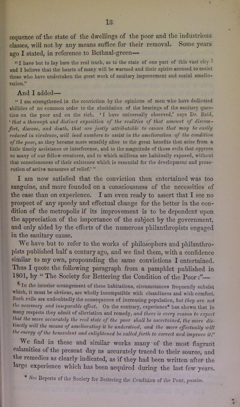 sequence of the state of the dwellings of the poor and the industrious classes, will not by any means suffice for their removal. Some years ago I stated, in reference to Bethnal-green— “ I have but to lay hare the real truth, as to the state of one part of this vast city > and I believe that the hearts of many will be wanned and their spirits aroused to assist those who have undertaken the great work of sanitary improvement and social amelio- ration.” And I added— “ 1 am strengthened in the conviction by the opinions of men who have dedicated abilities of no common order to the elucidation of the bearings of the sanitarj' ques- tion on the poor and on the rich, ‘ I have universally observed,’ says Dr. lleid, ‘ that a thorough and dislincl exposition of the realities of that amount of discom- fort, disease, and death, that are justig altrihutahle to causes that may he easily reduced in virulence, ivill lead numbers to assist in the amelioration of the condition of the poor, os they become more sensibly alive to the great benefits that arise from a little timely assistance or interference, and to the magnitude of those evils that oppress so many of our fellow-creatures, and to which millions are habitually exposed, without that consciousness of their existence which is essential for the development and prose- cution of active measures of relief.’ ” I am now satisfied that the conviction then entertained was too sanguine, and more founded on a consciousness of the necessities of the case than on experience. I am even ready to assert that I see no prospect of any speedy and effectual change for the better in the con- dition of the metropolis if its improvement is to be dependent upon the appreciation of the importance of the subject by the government, and only aided by the efforts of the numerous philanthropists engaged in the sanitary cause. We have but to refer to the works of philosophers and philanthro- pists published half a century ago, and we find them, with a confidence similar to my own, propounding the same convictions I entertained. Thus I quote the following paragraph from a pamphlet published in 1801, by “ The Society for Bettering the Condition of the Poor— In the interior arrangement of these habitations, circumstances frequently subsist which, it must be obvious, ore wholly incompatible with cleanliness and with comfort. Such evils are undoubtedly the consequence of increasing population, hut they are nut the necessary and inseparable effect. On the contrary, experience* has shown that in many respects they admit of alleviation and remedy, and there is every reason to expect that the more accurately the real state of the poor shall be ascertained, the more dis- tinctly will the means of ameliorating it be understood, and the more effectually will the energy of the benevolent and enlightened be called forth to con'ect and improve it. We find in these and similar works many of the most flagrant calamities of the present day as accurately traced to their source, and the remedies as clearly indicated, as if they had been written after the large experience which has been acquired during the last few years. Sec Reports of the Society for Bettering the Condition of the Poor, 2>assim,