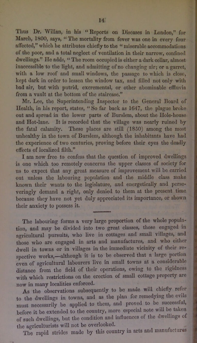 I. Thus Dr. Willan, in his “Reports on Diseases in London,” for ^ March, 1HOO, says, “ The mortality from fever was one in every four affected,” which he attributes chiefly to the “ miserable accommodations of the poor, and a total neglect of ventilation in their narrow, confined dwellings.” He adds, “ The room occupied is either a dark cellar, almost inaccessible to tlie light, and admitting of no changing air; or a garret, with a low roof and small windows, the passage to which is close, kept dark in order to lessen the window tax, and filled not only with bad air, but with putrid, excremental, or other abominable efHuvia from a vault at the bottom of the staircase.” Mr. Lee, the Superintending Inspector to the General Board of Health, in his report, states, “So far back as 1647, the plague broke out and spread in the lower parts of Burslem, about the Hole-house and Hot-lane. It is recorded that the village was nearly ruined by the fatal calamity. These places are still (1850) among the most unhealthy in the town of Burslem, although the inhabitants have had the experience of two centuries, proving before their eyes the deadly effects of localized filth.” I am now free to confess that the question of improved dwellings is one winch too remotely concerns the upper classes of society for us to expect that any great measure of improvement will be carried out unless the labouring population and the middle class make known their wants to the legislature, and energetically and perse- veringly demand a I’ight, only denied to them at the present time because they have not yet duly appreciated its importance, or shown their anxiety to possess it. The labouring forms a very large proportion of the whole popula- tion, and may be divided into two great classes, those engaged in agricultural pursuits, who live in cottages and small villages, and those who are engaged in arts and manufactures, and who either ! dwell in towns or in villages in the immediate vicinity of their re- spective works,—although it is to be observed that a large portion even of agricultural labourers live in small towns at a considerable I distance from the field of their operations, owing to the rigidness | with which restrictions on the erection of small cottage property are J now in many localities enforced. J As the observations subsequently to be made will chiefly refer J to the dwellings in towns, and as the plan for remedying the evils 2 must necessarily be applied to them, and proved to be successful, , before it be extended to the country, more especial note will be taken i of such dwellings, but the condition and influences of the dwellings of | the agriculturists will not be overlooked. ^ 1 The rapid strides made by this country in arts and manufactures