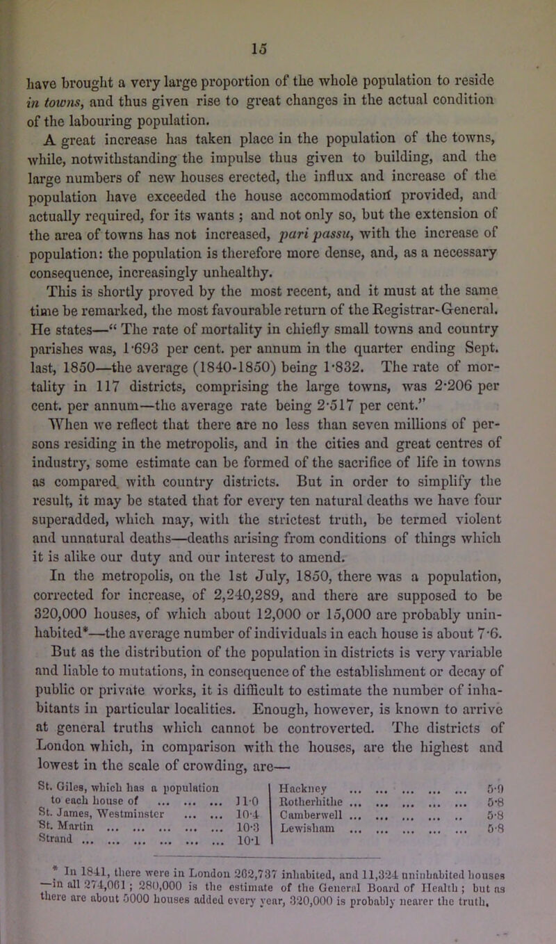 IiavG brought a vci'y large proportion of the whole population to reside in towns, and thus given rise to great changes in the actual condition of the labouring population. A great increase has taken place in the population of the towns, while, notwithstanding the impulse thus given to building, and the large numbers of new houses erected, the influx and increase of the population have exceeded the house accoramodatiorf provided, and actually required, for its wants ; and not only so, but the extension of the area of towns has not increased, pari passu, with the increase of population: the population is therefore more dense, and, as a necessary consequence, increasingly unhealthy. This is shortly proved by the most recent, and it must at the same time be remarked, the most favourable return of the Registrar-General. He states—“ The rate of mortality in chiefly small towns and country parishes w'as, 1’693 per cent, per annum in the quarter ending Sept, last, 1850—the average (1840-1850) being T832. The rate of mor- tality in 117 districts, comprising the large towns, was 2-206 per cent, per annum—the average rate being 2-517 per cent.’’ When w-e reflect that there are no less than seven millions of per- sons residing in the metropolis, and in the cities and great centres of industry, some estimate can be formed of the sacrifice of life in tow-ns as compared with country districts. But in order to simplify the result, it may be stated that for every ten natural deaths we have four superadded, which may, with the strictest truth, be termed violent and unnatural deaths—deaths arising from conditions of things which it is alike our duty and our interest to amend. In tlie metropolis, on the 1st July, 1850, there was a population, corrected for increase, of 2,240,289, and there are supposed to be 320,000 houses, of which about 12,000 or 15,000 are probably unin- habited*—the average number of individuals in each house is about 7-6. But as the distribution of the population in districts is very variable and liable to mutations, in consequence of the establishment or decay of public or private works, it is difficult to estimate the number of inha- bitants in particular localities. Enough, however, is known to arrive at general truths which cannot be controverted. The districts of St. Giles, wliicb has a population to each house of St. James, Westminster St. Martin Strand with the houses, g, are— are the highest and Hackney • ••• ••• 0-9 ll-O Rotherhilhe . »• ••• ••• ••• 5-8 104 Camberwell . • ••• ••• •• 0-8 10-3 Lewisham . •• ••• 08 10-1 _ In 1841, there were in London 202,737 inhabited, and 11,324 uninhabited houses -—in all 274,001; 280,000 is the estimate of the Geuernl Board of Health ; but ns there are about 0000 houses added eveiT' year, 320,000 is probably nearer the truth.