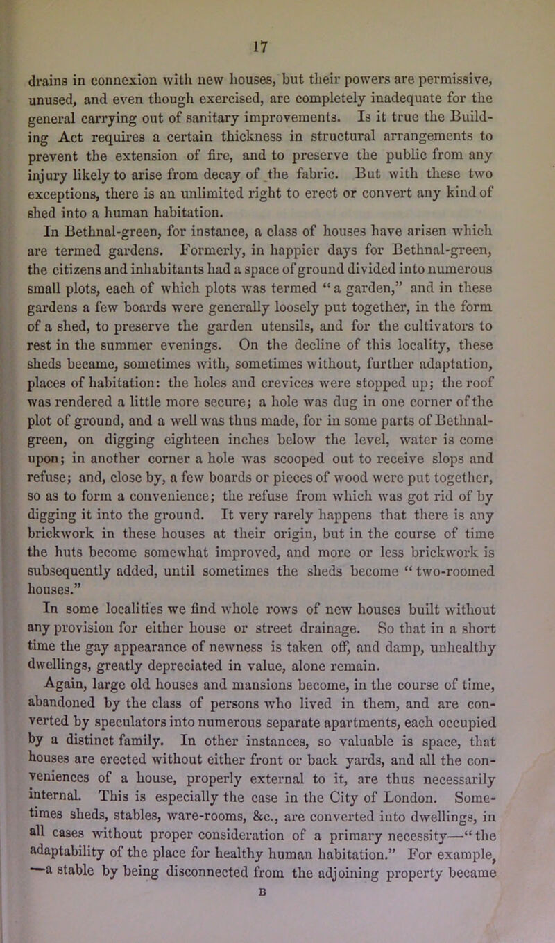 drains in connexion with new houses, but their powers are permissive, unused, and even though exercised, are completely inadequate for the general carrying out of sanitary improvements. Is it true the Build- ing Act requires a certain thickness in structural arrangements to prevent the extension of fire, and to preserve the public from any injury likely to arise from decay of .the fabric. But with these two exceptions, there is an unlimited right to erect or convert any kind of shed into a human habitation. In Bethnal-green, for instance, a class of houses have arisen which are termed gardens. Formerly, in happier days for Bethnal-green, the citizens and inhabitants had a space of ground divided into numerous small plots, each of which plots was termed “ a garden,” and in these gardens a few boards w'ere generally loosely put together, in the form of a shed, to preserve the garden utensils, and for the cultivators to rest in the summer evenings. On the decline of this locality, these sheds became, sometimes with, sometimes without, further adaptation, places of habitation: the holes and crevices were stopped up; the I'oof was rendered a little more secure; a hole was dug in one corner of the plot of ground, and a well was thus made, for in some parts of Bethnal- green, on digging eighteen inches below the level, water is come upon; in another corner a hole was scooped out to receive slops and refuse; and, close by, a few boards or pieces of wood were put together, so as to form a convenience; the refuse from which was got rid of by digging it into the ground. It very rarely happens that there is any brickwork in these houses at their origin, but in the course of time the huts become somewhat improved, and more or less brickwork is subsequently added, until sometimes the sheds become “ two-roomed houses.” In some localities we find whole rows of new houses built without any provision for either house or street drainage. So that in a short time the gay appearance of newness is taken off, and damp, unhealthy dwellings, greatly depreciated in value, alone remain. Again, large old houses and mansions become, in the course of time, abandoned by the class of persons who lived in them, and are con- verted by speculators into numerous separate apartments, each occupied by a distinct family. In other instances, so valuable is space, that houses are erected without either front or back yards, and all the con- veniences of a house, properly external to it, are thus necessarily internal. This is especially the case in the City of London. Some- times sheds, stables, ware-rooms, &c., are converted into dwellings, in all cases without proper considei’ation of a primary necessity—“ the adaptability of the place for healthy human habitation.” For example, a stable by being disconnected from the adjoining property became B