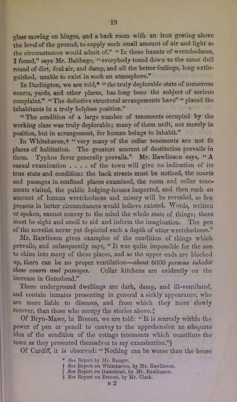 glass moving on hinges, and a back room with an iron grating above the level of the ground, to supply such small amount of air and light as the circumstances would admit of.” “ In these haunts of wretchedness, I found,” says Mr, Babbage, “ everybody toned down to the same dull round of dirt, foul air, and damp, and all the better feelings, long extin- guished, unable to exist in such an atmosphere.” In Darlington, we are told,* “ the truly deplorable state of numerous courts, yards, and other places, has long been the subject of serious complaint.” “ The defective structural arrangements have” “ placed the inhabitants in a truly helpless position.” < “ The condition of a large number of tenements occupied by the working class was truly deplorable; many of them unfit, not merely in position, but in arrangement, for human beings to inhabit.” In Whitehaven,t “ very many of the cellar tenements are not fit places of habitation. The greatest amount of destitution prevails in them. Typhus fever generally prevails.” Mr, Eawlinson says, “ A casual examination .... of the town will give no indication of its true state and condition: the back streets must be noticed, the courts and passages in confined places examined, the room and cellar tene- ments visited, the public lodging-houses inspected, and then such an amount of human wretchedness and misery wdll be revealed, as few persons in better circumstances would believe existed. Words, written or spoken, cannot convey to the mind the Avhole state of things; there must be sight and smell to aid and inform the imagination. The pen of the novelist never yet depicted such a depth of utter wretchedness.” Mr. Eawlinson gives examples of the condition of things which prevails, and subsequently says,  It was quite impossible for the sun to shine into many of these places, and as the upper ends are blocked up, there can be no proper ventilation—a6ou^ 6000 persons inhabit these courts and passages. Cellar kitchens are evidently on the increase in Gateshead.” These underground dwellings are dark, damp, and ill-ventilated, and contain inmates presenting in general a sickly appearance, who are more liable to diseases, and from which they more slowly recover, than those who occupy the stories above, j; Of Bryn-Mawr, in Brecon, we are told: “It is scarcely within the power of pen or pencil to convey to the apprehension an adequate idea of the condition of the cottage tenements which constitute the town as they presented themselves to my examination.”§ Of Cardiff, it is observed: “ Nothing can be worse than the house * See Report by Mr. Eauger. f See Report on Whitehaven, by Mr. Eawlinson. I See Report on Gateshead, by Mr. Eawlinson. § See Report on Brecon, by Mr. Claik. B 2
