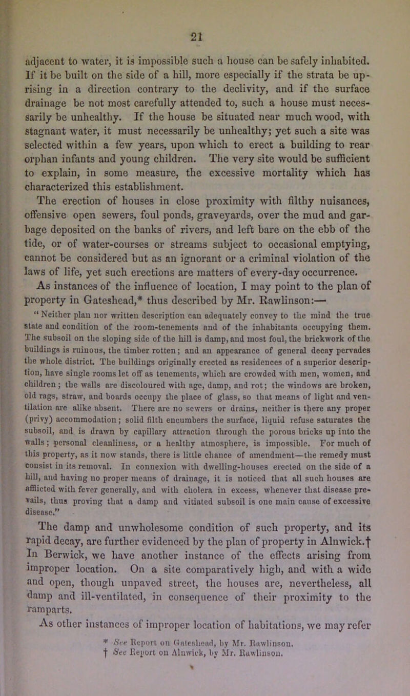 adjacent to water, it is impossible such a house can be safely inhabited. If it be built on the side of a hill, more especially if the strata be up- rising in a direction contrary to the declivity, and if the surface drainage be not most carefully attended to, such a house must neces- sarily be unhealthy. If the house be situated near much wood, with stagnant water, it must necessarily be unhealthy; yet such a site was selected within a few years, upon which to erect a building to rear orphan infants and young children. The very site would be sufficient to explain, in some measure, the excessive mortality which has characterized this establishment. The erection of houses in close proximity with filthy nuisances, offensive open sewers, foul ponds, graveyards, over the mud and gar- bage deposited on the banks of rivers, and left bare on the ebb of the tide, or of water-courses or streams subject to occasional emptying, cannot be considered but as an ignorant or a criminal violation of the laws of life, yet such erections are matters of every-day occurrence. As instances of the influence of location, I may point to the plan of property in Gateshead,* thus described by Mr. Rawlinson:— “ Neither plan nor written description can adequately convey to the mind the true state and condition of the room-tenements and of the inhabitants occupying them. The subsoil on the sloping side of the hill is damp, and most foul, the brickwork of the buildiugs is ruinous, the timber rotten; and on appearance of general decay pervades the whole district. The buildiugs originally erected as residences of a superior descrip- tion, have single rooms let off as tenements, which are crowded with men, women, and children; the walls are discoloured with age, damp, and rot; the windows are broken, old rags, straw, and boards occupy the place of gloss, so that means of light and ven- tilation are alike absent. There are no sewers or drains, neither is there any proper (privy) accommodation; solid filth encumbers the surface, liquid refuse saturates the subsoil, and is drawn by capillary attraction through the porous bricks up into the walls; personal cleanliness, or a healthy atmosphere, is impossible. For much of this property, as it now stands, there is little chance of amendment—the remedy must consist in its removal. In conne.vion with dwelling-houses erected on the side of a hiU, and having no proper means of drainage, it is noticed that all such houses are afflicted with fever generally, and with cholera in excess, whenever that disease pre- vails, thus proving that a damp and vitiated subsoil is one main cause of excessive disease.” The damp and unwholesome condition of such property, and its rapid decay, are further evidenced by the plan of property in Alnwick.f In Berwick, we have another instance of the effects arising from improper location. On a site comparatively high, and with a wide and open, though unpaved street, the houses are, nevertheless, all damp and ill-ventilated, in consequence of their proximity to the ramparts. As other instances of improper location of habitations, we may refer Sff Beporl on (lalcBlieiul, by Mr. Eawlinson. ■(• Sec lleport on .'Muwick, by Mr. lluwliusou.