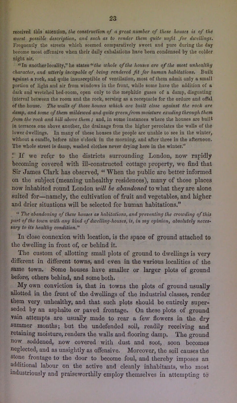 received this attention, </ie construction of a great number of these houses is of the worst possible description, and such as to render them quite unfit for dwellings. Frequently the streets which seemed comparatively sweet and pure during the day become most offensive when their daily exhalations have been condensed by the colder night air. “In another locality,” he states “</ie whole of the houses are of the most unhealthy character, and utterly incapable of being rendered fit for human habitations. Built against a rock, and quite insusceptible of ventilation, most of them admit only a small portion of light and air from windows in the front, while some have the addition of a dork and wretched bed-room, open only to the mephitic gases of a damp, disgusting interval between the room and the rock, serving as a receptacle for the ordure and offal of the house. The walls of those houses which are built close against the rock are damp, and some of them mildeived and quite green from moisture exuding through them from the rock and hill above them ; and, in some instances where the houses ore buiU in terraces one above another, the drainage from the higher percolates the walls of the lower dwellings. In many of these houses the people are unable to see in the winter, without a candle, before nine o’clock in the morning, and after three in the afternoon. The whole street is damp, washed clothes never drjing here in the winter.” r If we refer to the districts surrounding London, now rapidly becoming covered with ill-constructed cottage property, we find that Sir James Clark has observed, “ When the public are better informed on the subject (meaning unhealthy residences), many of those places now inhabited round London will be abandoned to what they are alone suited for—namely, the cultivation of fruit and vegetables, and higher and drier situations will be selected for human habitations.” “ The abandoning of these houses as habitations, and preventing the crowding of this part of the town with any kind of dwelling-houses, is, in my opinion, absolutely neces- sary to its healthy condition,'* In close connexion with location, is the space of ground attached to the dwelling in front of, or behind it. The custom of allotting small plots of ground to dwellings is very different in different towns, and even in the various localities of the same town. Some houses have smaller or larger plots of ground before, others behind, and some both. My own conviction is, that in towns the plots of ground usually allotted in the front of the dwellings of the industrial classes, render them very unhealthy, and that such plots should be entirely super- seded by an asphalte or paved frontage. On these plots of ground vain attempts are usually made to rear a few flowers in the dry summer months; but the undefended soil, readily receiving and retaining moisture, renders the walls and flooring damp. The ground now soddened, now covered with dust and soot, soon becomes neglected, and as unsightly as offensive. Moreover, the soil causes the stone frontage to the door to become foul, and thereby imposes an additional labour on the active and cleanly inhabitants, who most industriously and praiseworthily employ themselves in attempting to