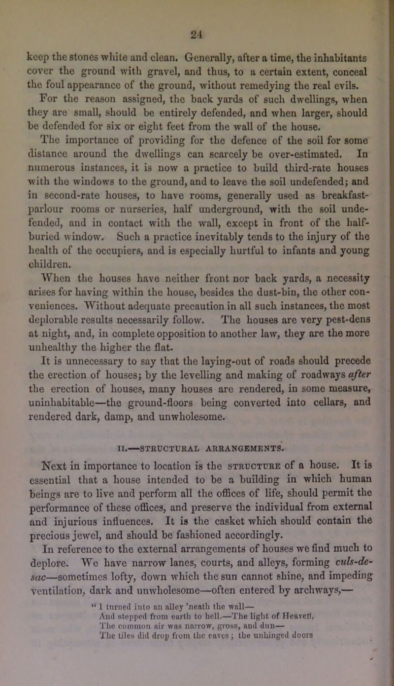 keep the stones white and clean. Generally, after a time, the inhabitants cover the ground with gravel, and thus, to a certain extent, conceal the foul appearance of the ground, without remedying the real evils. For the reason assigned, the back yards of such dwellings, when they are small, should be entirely defended, and when larger, should be defended for six or eiglit feet from the wall of the house. The importance of providing for the defence of the soil for some distance around the dwellings can scarcely be over-estimated. In numerous instances, it is now a practice to build third-rate houses with the windows to the ground, and to leave the soil undefended; and in second-rate houses, to have rooms, generally used as breakfast- parlour rooms or nurseries, half underground, with the soil unde- fended, and in contact with the wall, except in front of the half- buried window. Such a practice inevitably tends to the injury of the health of the occupiers, and is especially hurtful to infants and young children. When the houses have neither front nor back yards, a necessity arises for having within the house, besides the dust-bin, the other con- veniences. Without adequate precaution in all such instances, the most deplorable results necessarily follow. The houses are very pest-dens at night, and, in complete opposition to another law, they are the more unhealthy the higher the flat. It is unnecessary to say that the laying-out of roads should precede the erection of houses; by the levelling and making of roadways after the erection of houses, many houses are rendered, in some measure, uninhabitable—the ground-floors being converted into cellars, and rendered dark, damp, and unwholesome. II. STRUCTURAL ARRANGEMENTS. Next in importance to location is the structure of a house. It is essential that a house intended to be a building in which human beings are to live and perform all the oflSces of life, should permit the performance of these offices, and preserve the individual from external and injurious influences. It is the casket which should contain the precious jewel, and should be fashioned accordingly. In reference to the external arrangements of houses we find much to deplore. We have narrow lanes, courts, and alleys, forming culs-de- sac—sometimes lofty, down which the sun cannot shine, and impeding ventilation, dark and unwholesome—often entered by archways,— “ 1 turned into an alley ’neatli the wall— And stepped from eartli to hell.—The light of Hcarell, The common air was narrow, gross, and dun— The tiles did drop from the eaves; the unhinged dooie