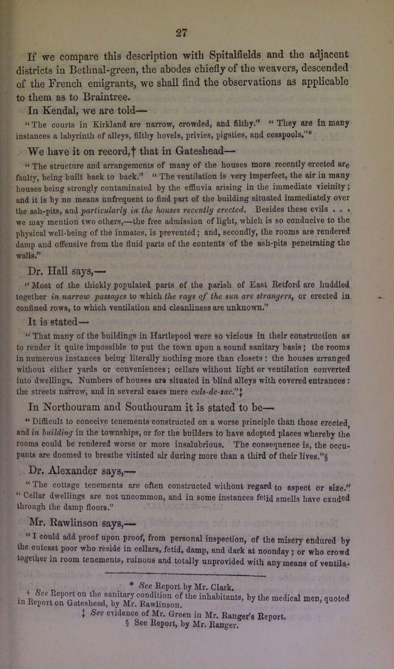 If we compave this description with Spitalfields and the adjacent districts in Bethnal-green, the abodes chiefly of the weavers, descended of the French emigrants, we shall find the observations as applicable to them as to Braintree. In Kendal, -we are told— “ The courts in Kirkland are narrow, crowded, and flltby.” “ They are In many instances a labyrinth of alleys, flltby hovels, privies, pigsties, and cesspools.”* We have it on record,f that in Gateshead— “ The structure and arrangements of many of the houses more recently erected are faulty, being built back to back.” “ The ventilation is very imperfect, the air in many houses being strongly contaminated by the effluvia arising in the immediate vicinity; and it is by no means unfirequent to find part of tlie building situated immediately over the ash-pits, and particularly in ilu; houses recently erected. Besides these evils . . . we may mention two others,—the free admission of light, which is so conducive to the physical well-being of the inmates, is prevented; and, secondly, the rooms are rendered damp and offensive from the fluid parts of the contents of the ash-pits penetrating the walls.” Dr. Hall says,— “ Most of the thickly populated parts of the parish of East Retford oi'e huddled together in narrow passages to which the rays of the sun are strangers, or erected in confined rows, to which ventilation and cleanliness are unknown.” It is stated— “ That many of the buildings in Hartlepool were so vicious in their construction as to render it quite impossible to put the town upon a sound sanitary basis; tbe rooms in numerous instances being literally nothing more than closets : the houses arranged without either yards or conveniences; cellars without light or ventilation converted into dwellings. Numbers of houses are situated in blind alleys with covered entrances: the streets nairow, and in several coses mere culs-de-sac.”^ In Nortbouram and Soutbouram it is stated to be— “ Difflcult to conceive tenements constructed on. a worse principle than those erected, and in building in the townships, or for the builders to have adopted places whereby the rooms could be rendered worse or more insalubrious. The consequence is, the occu- pants are doomed to breathe vitiated air during more than a third of their lives.”§ Dr. Alexander says,— “ The cottage tenements are often constructed without regard to aspect or size.” “ Cellar dwellings are not uncommon, and in some instances fetjd smells have exuded through the damp floors.” Mr. Rawlinson says,—  I could add proof upon proof, from personal inspection, of the misery endured by the outcast poor who reside in cellars, fetid, damp, and dark at noonday; or who crowd together in room tenements, ruinous and totally unprovided with any means of ventUa- . „ „ , * See Report by Mr. Clark. in n. ► condition of the inhabitants, by the medical men, quoted in Report on Gateshead, by Mr. Rawlinson. iuuicu See evidence of Mr. Green in Mr. Ranger’s Report. § See Report, by Mr. Ranger.