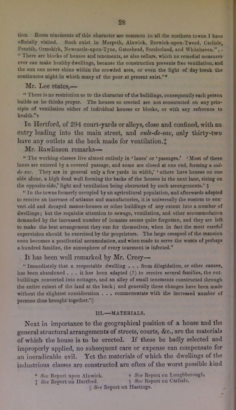 lion. Room tenemeuls of this character are common in all the northern towns I have nflicially visited. Such exist in Morpeth, Alnwick, Bcrwick*upon-Twccd, Carlisle, Penrith, Ormskirk, Newcastle-upon-Tyne, Gateshead, Sunderland, and Whitehaven.”. • “ There are blocks of houses and tenements, as also cellars, which no remedial measures ever can moke healthy dwellings, because the construction prevents free ventilation, and the sun can never shine witliin the crowded area, or even the light of day break the continuous night in which many of the poor at present exist.”* Mr. Lee states,— “ There is no restriction ns to the character of the buildings, consequently each person builds as he thinks proper. The houses so erected are not constructed on any prin- ciple of ventilation either of individual houses or blocks, or with any reference to health.”+ In Hertford, of 294 court-yards or alleys, close and confined, with an entry leading into the main street, and culs~desac, only thirty-two have any outlets at the back made for ventilation.J Mr. liawlinson remarks— “ The working classes live almost entirely in ‘lanes’ or ‘passages.’ ‘Most of these lanes are entered by a covered passage, and some are closed at one end, forming a cul- de-sac. They are in general only a few yards in width,’ ‘ others have houses on one side alone, a high dead wall forming the backs of the houses in the next lane, rising on the opposite side,’ light and ventilation being obstructed by such arrangements.” § “ In the towns formerly occupied by an agricnltural population, and afterwards adapted to receive an increase of artisans and manufactories, it is universally the custom to con- vert old and decayed manor-houses or other buildings of any extent into a number of dwellings; but the requisite attention to sewage, ventilation, and other accommodation demanded by the increased number of inmates seems quite forgotten, and they arc left to make the best arrangement they can for themselves, when in fact tlie most careful supervision should be exercised by the proprietors. The large cesspool of the mansion soon becomes a pestilential accumulation, and when made to serve the wants of perhaps a hundred families, the atmosphere of every tenement is infected.” It has been well remarked by Mr. Cresy— “ Immediately that a respectable dwelling . . . from dilapidation, or other causes, has been abandoned ... it ho.s been adapted (?) to receive several families, the out- buildings converted into cottages, and an alley of small tenements constructed through the entire extent of the land at the back; and generally these changes have been made without the slightest consideration . . . commensurate with the increased number of persons thus brought together.”|| III.—MATERIALS. Next in importance to the geographical position of a house and the general structural arrangements of streets, courts, &c., are the materials of which the house is to be erected. If these be badly selected and improperly applied, no subsequent care or expense can compensate for an ineradicable evil. Yet the materials of which the dwellings of tlie industrious classes are constructed are often of the worst possible kind * Sec Report upon Alnwick. + See Report on Loughborough. I See Report on Hertford. § See Report on Carlisle. II See Report on Hostings.