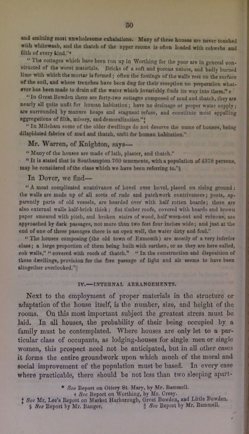 aud emitting moat nnwholesome exhalations. Many of these houses are never tonched with whitewash, and the thatch of the upper rooms is often loaded with cobwebs and filth of every kind.* “ The cottages which have been run up in Worthing for the poor are in general con- structed of the worst materials. Bricks of a soft and porous nature, and badly burned lime with which the mortar is formed; often the footings of the walls rest on the surface of the soil, and where trenches have been dug for their reception tio preparation what- ever has been mode to drain off the water which invariably finds its way into them.”t “In Great Bowden there are forty-two cottages composed of mud and thatch, they are nearly all quite unfit for human habitation ; have no drainage or proper water supply; are surrounded by manure heaps and stagnant refuse, aud constitute most appalling of filth, misery, and demoralization.'’! “ In Mileham some of the older dwellings do not deserve the name of houses, being dilapidated fabrics of mud and thatch, unfit for human habitation.” Mr. Warren, of Knighton, says— “ Many of the houses are mode of lath, plaster, and thatch.” “It is stated that in Southampton 700 tenements, with a population of-1378 persons, may be considered of the class which wo have been referring to.”§ In Dover, we find— “ A most complicated contrivance of hovel over hovel, placed on rising ground: the walls are made up of all sorts of rude and patchwork contrivances; posts, ap- parently parts of old vessels, are boarded over with half rotten boards; there are also external walls half-brick thick; flat timber roofs, covered with boards and brown paper smeared with pitch, and broken stairs of Avood, half worn-out and ruinous, are approached by dark passages, not more than two feet four inches wide; and just at the end of one of these passages there is an open well, the water dirty and foul.” “ The houses composing (the old town of Exmonth) ore mostly of a Aery inferior class; a large proportion of them being built with earthen, or as they are here called, cob walls,” “ covered with roofs of thatch.” “ In the construction and disposition of these dwellings, provision for the free passage of light and air seems to have been altogether overlooked.”|| IV.—INTERNAL ARRANGEMENTS. Next to the employment of proper materials in the structure or adaptation of the house itself, is the number, size, and height of the rooms. On this most important subject the greatest stress must be laid. In all houses, the probability of their being occupied by a family must be contemplated. Where houses are only let to a par- ticular class of occupants, as lodging-houses for single men or single women, this prospect need not be anticipated, but in all other cases it forms the entire groundwork upon which much of the moral and social improvement of the population must be based. In every case where practicable, there should be not less than two sleeping apart- * See Report on Ottery St. Mai-y, by Mr. Ramraell. + See Report on WorUiiug, by Mr. Cresy. t See Mr. Lee’s Report on Market Harborougb, Great Bowden, and Little BoAvden. § See Report by Mr. Ranger. || See Report by Mr. Rammell.
