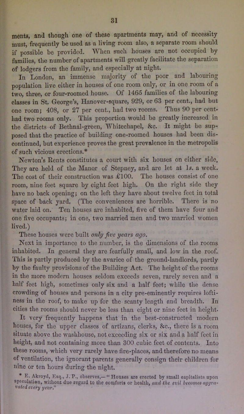 merits, and though one of these apartments may, and of necessity must, frequently be used as a living room also, a separate room should if possible be provided. When such houses are not occupied by families, the number of apartments will greatly facilitate the separation of lodgers from the family, and especially at night. In London, an immense majority of the poor and labouring population live either in houses of one room only, or in one room of a two, three, or foui’-'roomed house. Of 1465 families of the labouring classes in St. George’s, Hanover-square, 929, or 63 per cent., had but one room; 408, or 27 per cent., had two rooms. Thus 90 per cent- had two rooms only. This proportion would be greatly increased in the districts of Bethnal-green, Whitechapel, &c. It might be sup- posed that the practice of building one-roomed houses had been dis- continued, but experience proves the great prevalence in the metropolis of such vicious erections.* Newton’s Bents constitutes a court with six houses on either side. They are held of the Manor of Stepney, and are let at Is. a week. The cost of their construction was £‘100. The houses consist of one room, nine feet square by eight feet high. On the right side they have no back opening; on the left they have about twelve feet in total space of back yard. (The conveniences are horrible. There is no water laid on. Ten houses are inhabited, five of them have four and one five occupants; in one, two married men and two married women lived.) These houses were built only five years ago. Next in importance to the number, is the dimensions of the rooms inhabited. In general they are fearfully small, and low in the roof. This is partly produced by the avarice of the ground-landlords, partly by the faulty provisions of the Building Act. The height of the rooms in the more modern houses seldom exceeds seven, rarely seven and a half feet high, sometimes only six and a half feet; while the dense crowding of houses and persons in a city pre-eminently requires lofti- ness in the roof, to make up for the scanty length and breadth. In cities the rooms should never be less than eight or nine feet in height. It very frequently happens that in the best-constructed modern houses, for the upper classes of artizans, clerks, &c., there is a room situate above the washhouse, not exceeding six or six and a half feet in height, and not containing more than 300 cubic feet of contents. Into these rooms, which very rarely have fire-places, and therefore no means of ventilation, the ignorant parents generally consign their children for nine or ten hours during the night. * K. Akroyd, Esq., J. P., observes,—  Houses are erected by small capitalists upon speculation, witbout due regard to the comforts or health, and the evil becomes a(j(jra- vated evert/ year '