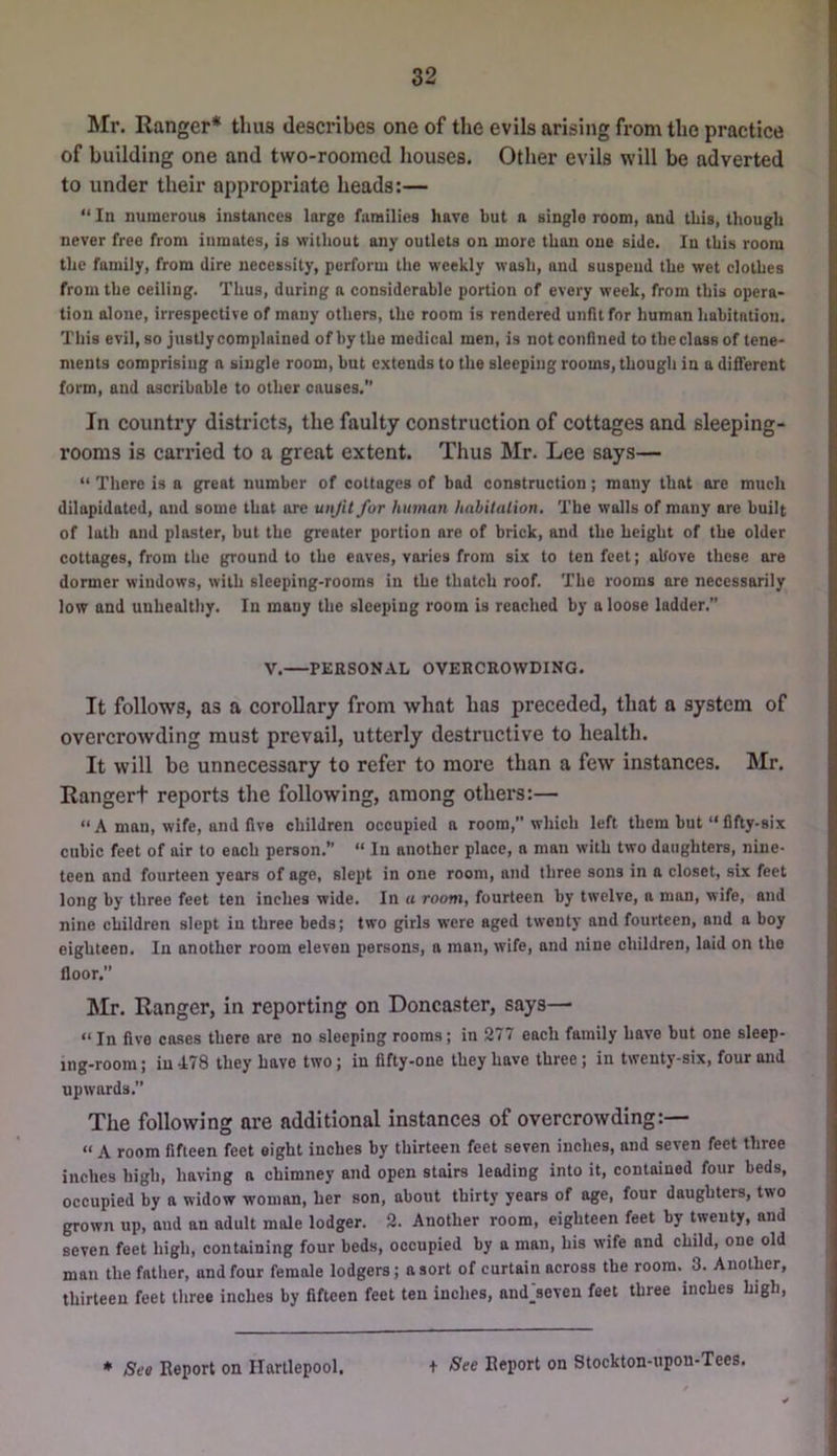 Mr. Ranger* thus describes one of the evils arising from the practice of building one and two-roomed houses. Other evils will be adverted to under their appropriate heads:— “ In numerous instances large families have but a single room, and this, though never free from inmates, is without any outlets on more than one side. In this room the family, from dire necessity, perform the weekly wash, and suspend the wet clothes from the ceiling. Thus, during a considerable portion of every week, from this opera- tion alone, irrespective of many others, the room is rendered unfit for human habitation. This evil, so justly complained of by the medical men, is not confined to the class of tene- ments comprising a single room, but extends to the sleeping rooms, though in a different form, and ascribable to other causes. In country districts, the faulty construction of cottages and sleeping- rooms is carried to a great extent. Thus Mr. Lee says— “ There is a great number of cottages of bad construction; many that are much dilapidated, and some that ore unfit for human habitation. The walls of many are built of lath and plaster, but the greater portion are of brick, and the height of the older cottages, from the ground to the eaves, varies from six to ten feet; aUove these are dormer windows, with sleeping-rooms in the thatch roof. The rooms are necessarily low and unhealthy. In many the sleeping room is reached by a loose ladder.” V. PERSONAL OVERCROWDING. It follows, as a corollary from what has preceded, that a system of overcrowding must prevail, utterly destructive to health. It will be unnecessary to refer to more than a few instances. Mr. Rangert reports the following, among others:— “ A man, wife, and five children occupied a room, which left them but “ fifty-six cubic feet of air to each person.” “ In another place, a man with two daughters, nine- teen and fourteen years of age, slept in one room, and three sons in a closet, six feet long by three feet ten inches wide. In a room, fourteen by twelve, a man, wife, and nine children slept in three beds; two girls were aged twenty and fourteen, and a boy eighteen. In another room eleven persons, a man, wife, and nine children, laid on the floor.” Mr. Ranger, in reporting on Doncaster, says— “ In five cases there are no sleeping rooms; in 277 each family have but one sleep- ing-room; in 478 they have two; in fifty-one they have three; in twenty-six, four and upwards. The following are additional instances of overcrowding:— “ A room fifteen feet eight inches by thirteen feet seven inches, and seven feet three inches high, having a chimney and open stairs leading into it, contained four beds, occupied by a widow woman, her son, about thirty years of age, four daughters, two grown up, and an adult mole lodger. 2. Another room, eighteen feet by twenty, and seven feet high, containing four beds, occupied by a man, his wife and child, one old man the father, and four female lodgers; a sort of curtain across the room. 3. Another, thirteen feet three inches by fifteen feet ten inches, and_seven feet three inches high. * 8eo Keport on Hartlepool. + See Eeport on Stockton-upon-Tees.