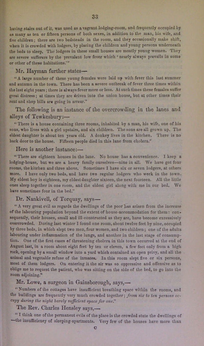 Laving stairs out of it, was used as a vagi'aut lodgiiig-room, and frequently occupied by as many as ten or fifteen persons of both sexes, in addition to the man, his wife, and five cliildren; there are two bedsteads in the room, and they occasionally make shift, when it is crowded with lodgers, by placing the children and young persons underneath the beds to sleep. The lodgers in these small houses are mostly young women. They are severe sufferers by the prevalent low fever which ‘ nearly always prevails in some or other of these habitations.’” !Mr. Hayman further states— “ A large number of these young females were laid up with fever this last summer and autumn in the town. There has been a severe outbreak of fever three times within the last eight years; there is always fever more or less. At such times these females suffer great distress; at times they are driven into the luiion house, but at other times their rent and shop bills are going in arrear.” The following is an instance of the overcrowding in the lanes and alleys of Tewkesbury:— “ There is a house containing three rooms, inhabited by a man, his wife, one of his sons, who lives with a girl upstairs, and six children. The sons are all grown up. The eldest daughter is about ten years old. A donkey lives in the kitchen. There is no back door to the house. Fifteen people died in this lane from cholera. Here is another instance:— “There are eighteen houses in the lane. Ko house has a convenience. I keep a lodging-house, but we are a heavy family ourselves—nine in all. We have got four rooms, the kitchen and three above. Sometimes I have six or seven lodgers, at others more. I have only two beds, and have two regular lodgers who work in the town. My eldest boy is eighteen, my eldest daughter sixteen, the next fourteen. All the little ones sleep together in one room, and the eldest girl along with me in our bed. We have sometimes four in the bed.” Dr. Nankivell, of Torquay, says— “ A very great evil as regards the dwellings of the poor has arisen from the increase of the labouring population beyond the extent of house-accommodation for them: con- sequently, their houses, small and ill-constructed as they are, have become excessively overcrowded. During last winter I found one room, about twelve feet by nine, occupied by three beds, in which slept two men, four women, and two children; one of the adults labouring under inflammation of the lungs, and another in the last stage of consump- tion. One of the first cases of threatening cholera in this town occurred at the end of August last, in a room about eight feet by ten or eleven, a few feet only from a high rock, opening by a small window into a yard which contained an open privy, and all the animal and vegetable refuse of the inmates. In this room slept five or six persons, most of them lodgers. On entering it the air was so oppressive and ofiensive as to oblige me to request the patient, who was sitting on the side of the bed, to go into the room adjoining.” LIr. Lowe, a surgeon in Gainsborough, says,— “Numbers of the cottages have insufficient breathing space within the rooms, and the buildings are frequently very much crowded together; from sia: to ten persons oc- cupy during the night barely sufficient space for one, The Rev. Charles Hensley says,— “ I think one of the permanent evils of the place is the crowded state the dwellings of —the insufficiency of sleeping-apartments. Very few of the houses have more than C