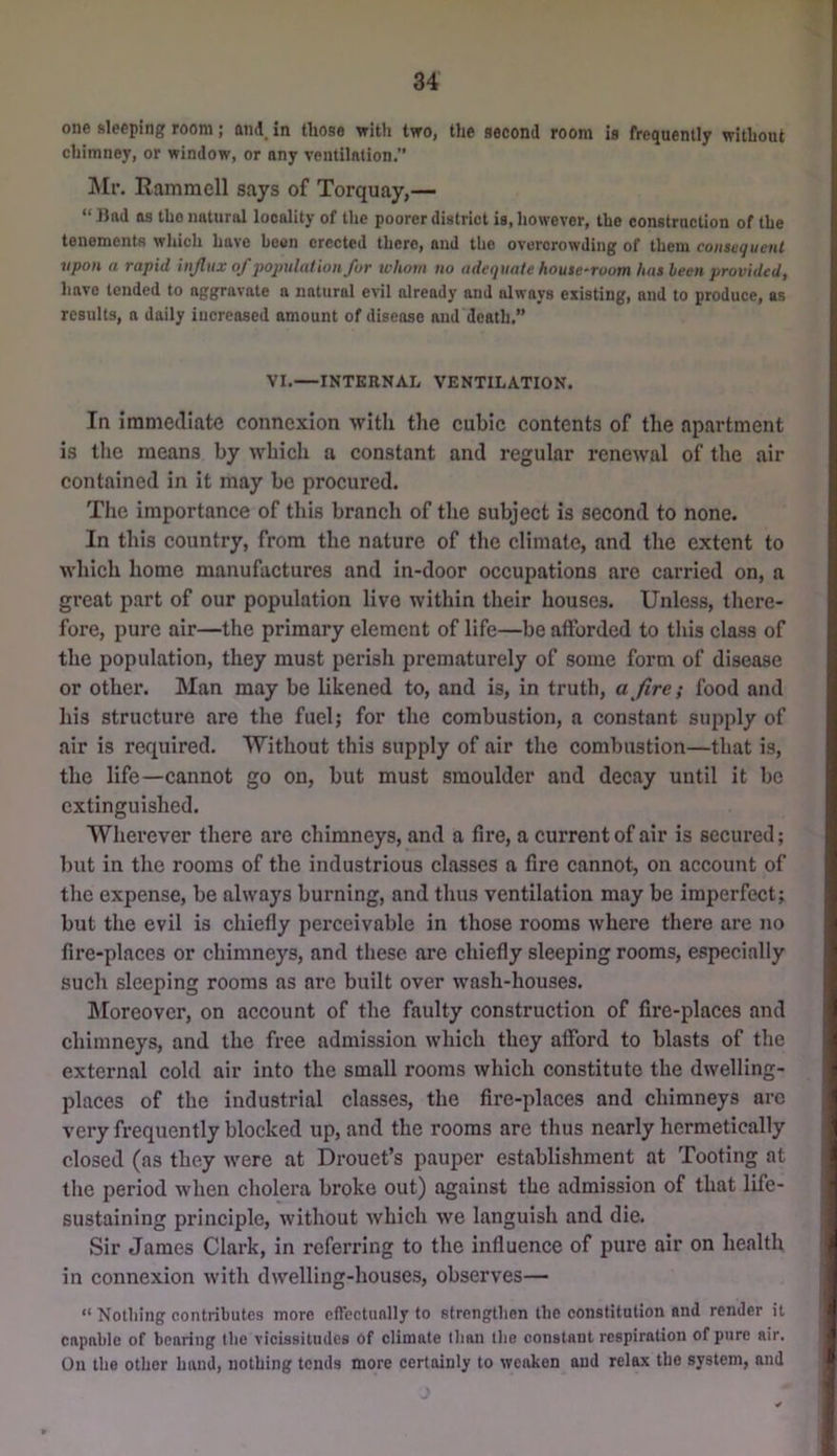 one sleeping room; and. in those with two, the second room is frequently without chimney, or window, or any ventilation.” !Mf. Ramraell says of Torquay,— “ Had as the natural locality of the poorer district is, however, the construction of the tenemente which have heon erected there, and the overcrowding of them consequent itpoH a vapid injliix ojjjopulation Jot whom no adequate house^voom has been pvovidedj have tended to aggravate a natural evil already and always existing, and to produce, as results, a daily increased amount of disease and death,” VI.—INTERNAL VENTILATION. In iranietllate connexion with tiie cubic contents of the apartment is tlie means by which a constant and regular renewal of the air contained in it may be procured. The importance of this branch of the subject is second to none. In this country, from the nature of the climate, and the extent to which home manufactures and in-door occupations are carried on, a great part of our population live within their houses. Unless, there- fore, pure air—the primary element of life—be afforded to this class of the population, they must perish prematurely of some form of disease or other. Man may be likened to, and is, in truth, afire; food and his structure are the fuel; for the combustion, a constant supply of air is required. Without this supply of air the combustion—that is, the life—cannot go on, but must smoulder and decay until it be extinguished. Wherever there are ehimneys, and a fire, a current of air is secured; Init in the rooms of the industrious classes a fire cannot, on account of the expense, be always burning, and thus ventilation may be imperfect; but the evil is chiefly perceivable in those rooms where there are no fire-places or chimneys, and these are chiefly sleeping rooms, especially such sleeping rooms as arc built over wash-houses. IMoreover, on account of the faulty construction of fire-places and chimneys, and the free admission which they afford to blasts of the external cold air into the small rooms which constitute the dwelling- places of the industrial classes, the fire-places and chimneys arc very frequently blocked up, and the rooms are thus nearly hermetically closed (as they were at Drouet’s pauper establishment at Tooting at the period when cholera broke out) against the admission of that life- sustaining principle, without which we languish and die. Sir James Clark, in referring to the influence of pure air on health in connexion with dwelling-houses, observes— “ Notliing contributes more cfTcctunlly to strengthen the eonstitution and render it capable of bearing the vicissitudes of climate than llie constant respiration of pure air. On the other hand, nothing tends more certainly to weaken and relax the system, and