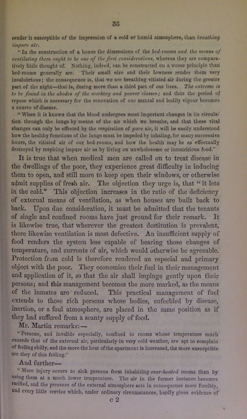 render it snsceptible of the impression of a cold or humid atmosphere, than breathing impure air. “ In the construction of a house the dimensions of the bed-rooms and the means of ventilating them ought to be one of the first considerations, whereas they ai-e compara- tively little thought of. Nothing, indeed, can be constructed on a worse principle than bed-rooms generally are. Their small size and their lowness render them very insalubrious; the consequence is, that we are breathing vitiated air during the greater part of the night—that is, daring more thau a third part of our lives. The extreme is to be found in the abodes of the working and poorer classes; and thus the period of repose which is necessary for the renovation of our mental and bodily vigour becomes a source of disease. “ When it is known that the blood undergoes most important changes in its circula- tion through the lungs by means of the air which we breathe, and that these vital changes can only be effected by the respiration of pure air, it will be easily understood how the healthy functions of the lungs must be impeded by inhaling, for many successive hours, the vitiated air of our bed-rooms, and how the health may be as effectually destroyed by respiring impure air as by living on unwholesome or innutritions food.” It is true that when medical men are called on to treat disease in the dwellings of the poor, they experience great difficulty in inducing them to open, and still more to keep open their windows, or otherwise admit supplies of fresh air. The objection they urge is, that “ it lets in the cold.” This objection increases in the ratio of the deficiency of external means of ventilation, as when houses are built back to back. Upon due consideration, it must be admitted that the tenants of single and confined rooms have just ground for their remark. It is likewise true, that wherever the greatest destitution is prevalent, there likewise ventilation is most defective. An insufficient supply of food renders the system less capable of bearing those changes of temperature, and currents of air, wliich would otherwise be agreeable. Protection from cold is therefore rendered an especial and primary object with the poor, Tliey economize their fuel in their management and application of it, so that the air shall impinge gently upon their persons; and this management becomes the more marked, as the means of the inmates are reduced. This practical management of fuel extends to those rich persona whose bodies, enfeebled by disease, inertion, or a foul atmosphere, are placed in the same position as if they had suffered from a scanty supply of food. Mr. Martin I’emarks;— “Persons, and invalids especially, confined to rooms whose temperature much exceeds that of the external air, particularly in very cold weather, are apt to complain of feeling chilly, and the more the heat of the apartment is increased, the more susceptible are they of this feeling.” And further— “ More injury occurs to sick persons from inhabiting over-heated rooms than by using them at a much lower temperature. The air in the former instance becomes ratified, and the pressure of the external atmosphere acts in consequence more forcibly, and every little crevice which, under ordinary circumstances, hardly gives evidence of c 2
