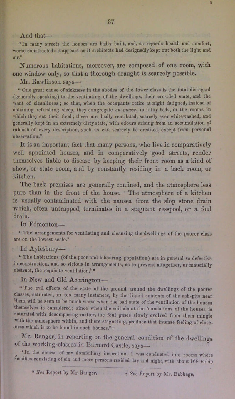 » or And that— “ In many streets tlie houses are badly built, and, as regards health aud comfort, worse coustructed: it appears as if architects had designedly kept out both the light and air,” Numerous habitations, moreover, are composed of one room, with one window only, so tliat a thorough draught is scarcely possible. Mr, Rawlinson says— “ Ouc great cause of-sickness in the abodes of the lower class is the total disregard (generally speaking) to the ventilating of the dwellings, their crowded state, and the want of cleanliness ; so that, when the occupants retire at night fatigued, instead of obtaining refreshing sleep, they congregate en masse, in filthy beds, in the rooms in which they eat their food; these are badly ventilated, scarcely ever whitewashed, and generally kept in an extremely dirty state, with odours arising from an accumulation of rubbish of every description, such ns can scarcely be credited, except from personal observation,” It is an important fact that many persons, who live in comparatively well appointed houses, and in comparatively good streets, render themselves liable to disease by keeping their front room as a kind of show, or state room, and by constantly residing in a back room, or kitchen. The back premises are generally confined, and the atmosphere less pure than in the front of the house. * Tlie atmosphere of a kitchen is usually contaminated with the nausea from the slop stone drain which, often untrapped, terminates in a stagnant cesspool, or a foul drain. In Edmonton— “ The arrangements for veulilating and cleansing the dwellings of the poorer class are on the lowest scale.” In Aylesbury— “ The habitations (of the poor and labouring population) are in general so defective in construction, and so vicious in arrangements, as to prevent altogether, or materially obstruct, the reejuisite ventilation.”* In New and Old Accrington— “ The evil effects of the state of the ground around the dwellings of the pooler classes, saturated, in too many instances, by the licpiid contents of the ash-pits near *hera, will be seen to be much worse when the bad state of the ventilation of the houses themselves is considered; since when the soil about the foundations of the houses is saturated with decomposing matter, the foul gases slowly evolved from them mingle with the atmosphere within, and there stagnating, produce that intense feeling of close- ness which is to be found in such houses.”+ Mr. Ranger, in reporting on the general condition of the dwellings of the workitig-classes in Barnard Castle, says— “ In the course of my domiciliary inspection, I was conducted into rooms whete families consisting of six and more persons resided day and night, with about 108 cubic ♦ Sec Eepoi't by Mr. llanger. t See Report by Mr. Babbage,
