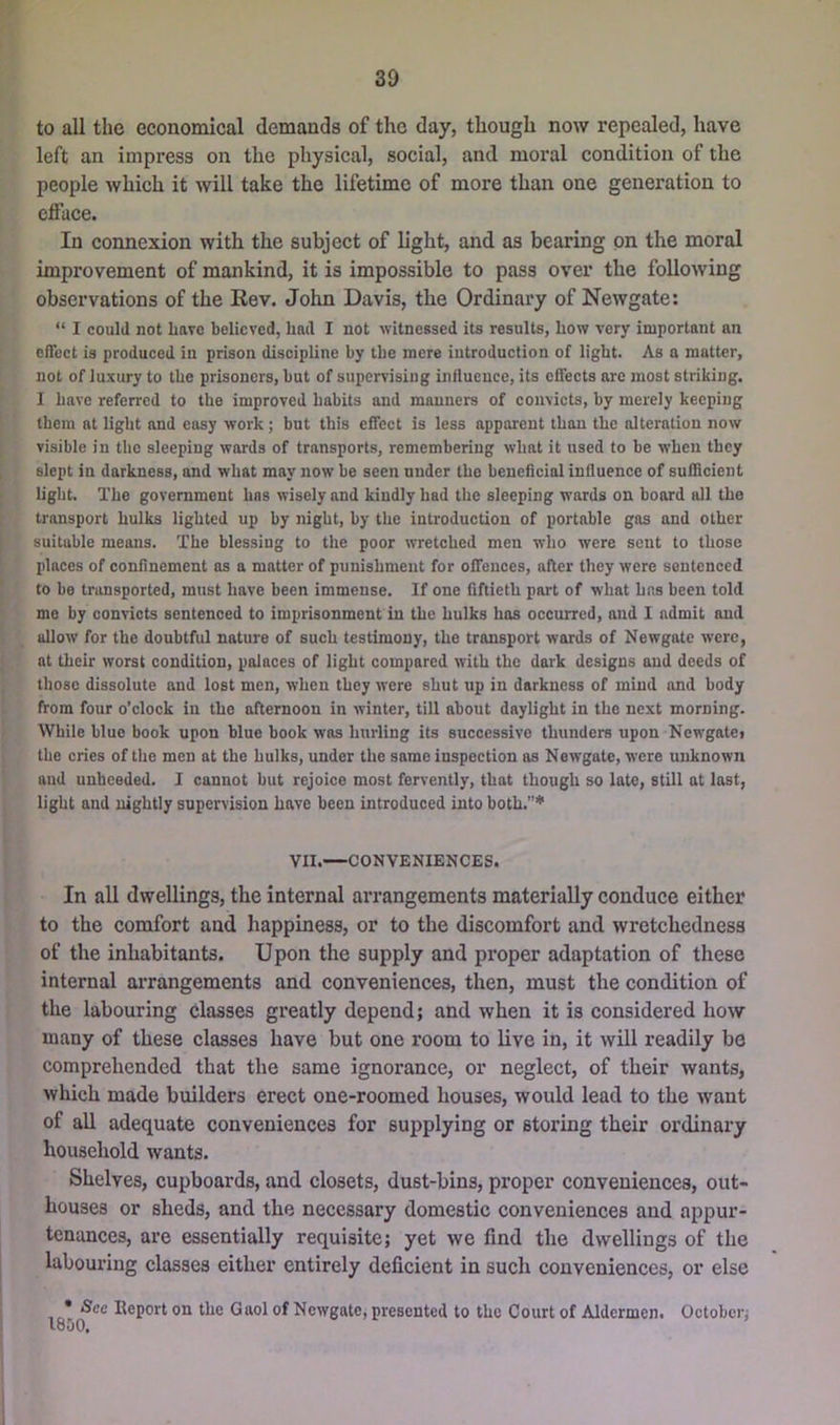 to all the economical demands of the day, though now repealed, have left an impress on the physical, social, and moral condition of the people which it will take the lifetime of more than one generation to efface. In connexion with the subject of light, and as bearing on the moral improvement of mankind, it is impossible to pass over the following observations of the Eev. John Davis, the Ordinary of Newgate: “ I could not Lave believed, had I not witnessed its results, how very important an effect is produced in prison discipline by the mere introduction of light. As a matter, not of luxury to the prisoners, but of supervising influence, its effects are most striking. I have referred to the improved habits and manners of convicts, by merely keeping them at light and easy work; but this effect is less apparent than the alteration now visible in the sleeping wards of transports, remembering what it used to be when they slept in darkness, and what may now be seen under the beneficial influence of sufllcient light. The government has wisely and kindly had the sleeping wards on board all the transport hulks lighted up by night, by the introduction of portable gas and other suitable means. The blessing to the poor wretched men who were sent to those places of confinement as a matter of punishment for offences, after they were sentenced to be transported, must have been immense. If one fiftieth part of what has been told me by convicts sentenced to imprisonment in the hulks has occurred, and 1 admit and allow for the doubtful nature of such testimony, the transport wards of Newgate were, at their worst condition, palaces of light compared with the dark designs and deeds of those dissolute and lost men, when they were shut up in darkness of mind and body from four o’clock in the afternoon in winter, till about daylight in the next morning. While blue book upon blue book was hurling its successive thunders upon Newgate* the cries of the men at the hulks, under the same inspection as Newgate, were unknown and unheeded. 1 cannot but rejoice most fervently, that though so late, still at last, light and nightly supervision have been introduced into both.’”*' VII.—CONVENIENCES. In all dwellings, the internal arrangements materially conduce either to the comfort and happiness, or to the discomfort and wretchedness of the inhabitants. Upon the supply and proper adaptation of these internal arrangements and conveniences, then, must the condition of the labouring classes greatly depend; and when it is considered how many of these classes have but one room to live in, it will readily be comprehended that the same ignorance, or neglect, of their wants, which made builders erect one-roomed houses, would lead to the want of all adequate conveniences for supplying or storing their ordinary household wants. Shelves, cupboards, and closets, dust-bins, proper conveniences, out- houses or sheds, and the necessary domestic conveniences and appur- tenances, are essentially requisite; yet we find the dwellings of the labouring classes either entirely deficient in such conveniences, or else lot Report on the Gaol of Newgate, presented to the Court of Aldermen. October; louO,