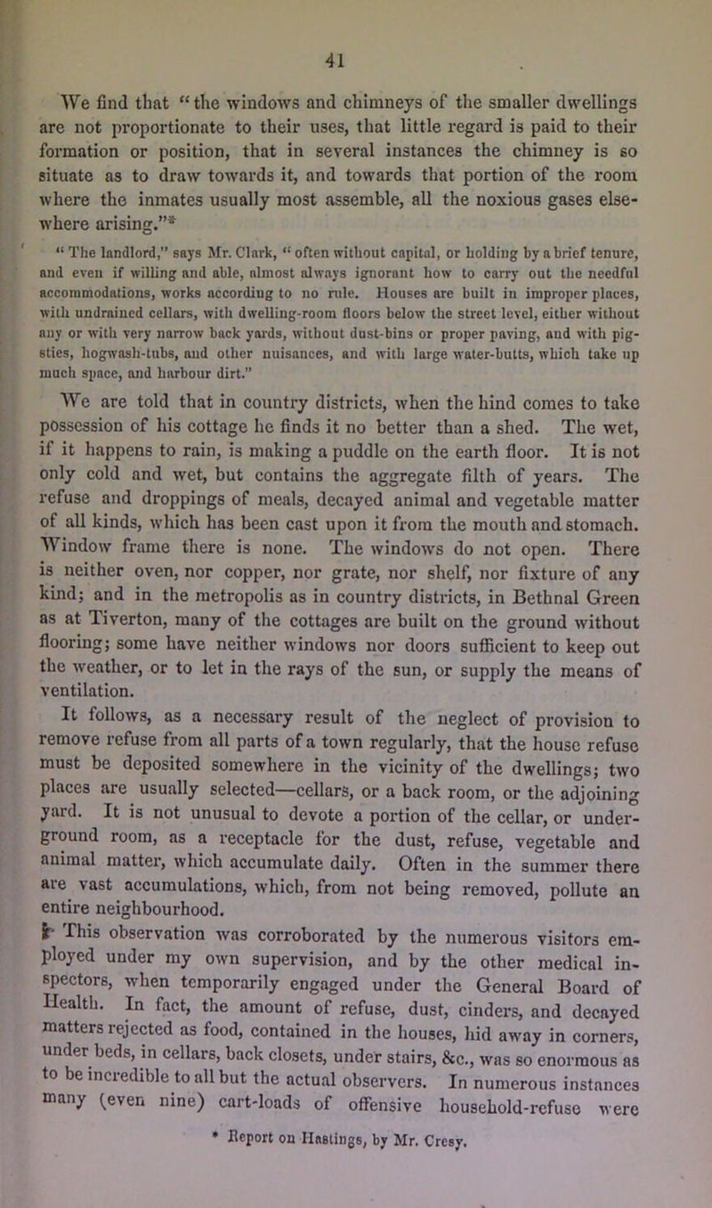V**' We find that “the windows and chimneys of the smaller dwellings i are not proportionate to their uses, that little regard is paid to their formation or position, that in several instances the chimney is so situate as to draw towards it, and towards that portion of the room where the inmates usually most assemble, all the noxious gases else- where arising.”* I.- ' “ The landlord,” says Mr. Clark, “ often without capital, or holding by a brief tenure, ^ f and even if willing and able, almost always ignorant how to carry out the needful accommodations, works according to no rule. Houses are built in improper places, ' with undraiucd cellars, with dwelling-room floors below the street level, either without any or with very narrow back yards, without dust-bins or proper paving, and with pig- ;! sties, hogwash-tubs, aud other nuisances, and with large water-butts, which take up . ^ much space, and harbour dirt.” We are told that in country districts, when the hind comes to take possession of his eottage he finds it no better than a shed. The wet, if it happens to rain, is making a puddle on the earth floor. It is not only cold and wet, but contains the aggregate filth of years. The refuse and droppings of meals, decayed animal and vegetable matter of all kinds, which has been cast upon it fi’ora the mouth and stomach. ■ Window frame there is none. The windows do not open. There , is neither oven, nor copper, nor grate, nor shelf, nor fixture of any kind; and in the metropolis as in country districts, in Bethnal Green as at Tiverton, many of the cottages are built on the ground without ^ flooring; some have neither windows nor doors sufixcient to keep out [the weather, or to let in the rays of the sun, or supply the means of ventilation. It follows, as a necessary result of the neglect of provision to ; remove refuse from all parts of a town regularly, that the house refuse must be deposited somewhere in the vicinity of the dwellings; two places are usually selected—cellars, or a back room, or the adjoining yaid. It is not unusual to devote a portion of the cellar, or under- ground room, as a receptacle for the dust, refuse, vegetable and animal matter, which accumulate daily. Often in the summer there are vast accumulations, which, from not being removed, pollute an entire neighbourhood. I- This observation was corroborated by the numerous visitors em- ployed under my own supervision, and by the other medical in- spectors, when temporarily engaged under the General Board of Health. In fact, the amount of refuse, dust, cinders, and decayed matters rejected as food, eontained in the houses, hid away in corners, under beds, in cellars, back closets, under stairs, &c., was so enormous as to be incredible to all but the actual observers. In numerous instances many ^even nine) cart-loads of offensive household-refuse were * heport on Hnstings, by Mr. Cresy.
