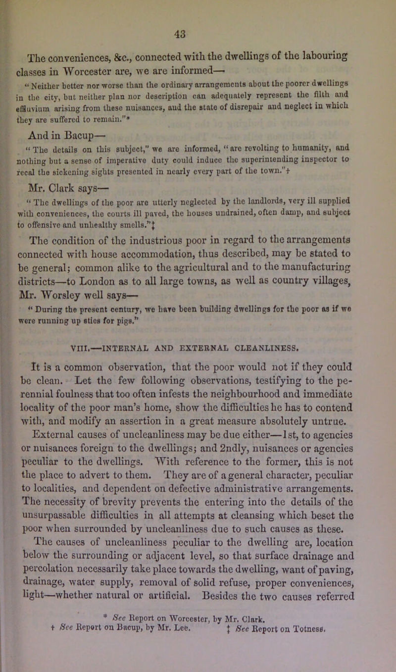 The conveniences, &c., connected with the dwellings of the labouring classes in Worcester are, we are informed— “ Neither better nor worse than the ordinary arrangements about the poorer dwellings in the city, hut neither plan nor description can adequately represent the filth and effluvium arising from these nuisances, and the state of disrepair and neglect in which they are suffered to remain.”* And in Bacup— “ The details on this subject,” we are informed, “ arc revolting to humanity, and nothing but a sense of imperative duty could induce the superintending inspector to recal the sickening sights presented in nearly every part of the town.”+ Mr. Clark says— “ The dwellings of the poor are utterly neglected by the landlords, very ill supplied with conveniences, the courts ill paved, the houses undrained, often damp, and subject to offensive and unhealthy smells.”J Tlie condition of the industrious poor in regard to the arrangements connected with house accommodation, thus described, may be stated to be general; common alike to the agricultural and to the manufacturing districts—to London as to all large towns, as well as country villages, Mr. Worsley well says— “ During the present century, we have been building dwellings for the poor as if we were running up sties for pigs.” VIII.—INTERNAL AND EXTERNAL CLEANLINESS. It is a common observation, that the poor would not if they could be clean. Let the few following observations, testifying to the pe- rennial foulness that too often infests the neighbourhood and immediate locality of the poor man’s home, show the difficulties he has to contend with, and modify an assertion in a great measure absolutely untrue. External causes of uncleanliness may be due either—1st, to agencies or nuisances foreign to the dwellings; and 2ndly, nuisances or agencies peculiar to the dwellings. With reference to the former, this is not the place to advert to them. They are of a general charactei*, peculiar to localities, and dependent on defective administrative arrangements. The necessity of brevity prevents the entering into the details of the unsurpassable difficulties in all attempts at cleansing which beset the poor when surrounded by uncleanliness due to such causes as these. The causes of uncleanliness peculiar to the dwelling are, location below the surrounding or adjacent level, so that surface drainage and percolation necessarily take place towards the dwelling, want of paving, drainage, water supply, removal of solid refuse, proper conveniences, light—whether natural or ai’tificial. Besides the two causes referred * See Hoport on Worcester, by Mr. Clark. + See Report on Bacup, by Mr. Lee. + See Report on Totness.