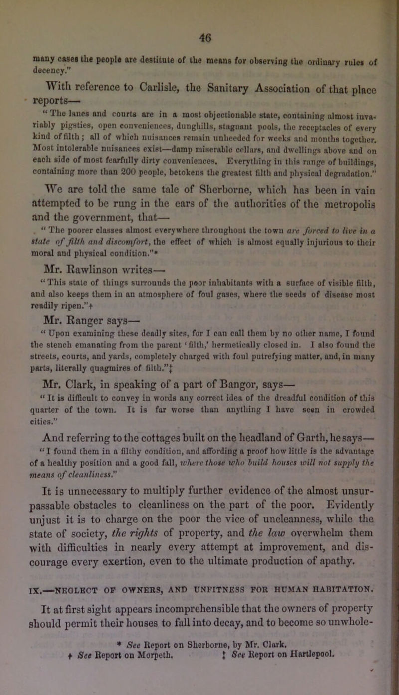 many cases the people are destitute of the means for observing tUe ordinary rules of decency. With reference to Carlisle, the Sanitary Association of that place reports— “ Tlio lanes and courts ore in n most objectionable state, containing almost inva- riably pigsties, open conveniences, dunghills, stognant pools, the receptacles of every kind of filth; all of which nuisances remain unheeded for weeks and months together. Most intolerable nuisances exist—damp miserable cellars, and dwellings above and on each side of most fearfully dirty conveniences. Everything in this range of buildings, containing more than 200 people, betokens the greatest filth and physical degi’adation.” We are told the same tale of Sherborne, which has been in vain attempted to be rung in the ears of tlie authorities of the metropolis and the government, that— “ The poorer classes almost everywhere throughout the town are furred to live in a state of filth and discomfort,iho eflfect of which is almost equally injurious to their moral and physical condition.* Mr. Rawlinson writes— “This state of things surrounds the poor inhabitants with a surface of visible filth, and also keeps them in an atmosphere of foul gases, where the seeds of disease most readily ripen.+ Mr. Ranger says— “ Upon examining these deadly sites, for I can call them by no other name, I found the stench emanating from the parent ‘ filth,' hermetically closed in. 1 also found the streets, courts, and yards, completely charged with foul putrefying matter, and, in many parts, literally quagmires of filth.”J Mr. Clark, in speaking of a part of Bangor, says— “ It is difficult to convey in words any correct idea of the dreadful condition of this quarter of the town. It is far worse than anything 1 have seen in crowded cities. And referring to the cottages built on the headland of Garth, he says— “ I found them in a filthy condition, and affording a proof how little is the advantage of a healthy position and a good fall, where those who build houses will not supply the means of cleanliness. It is unnecessary to multiply further evidence of the almost unsur- passable obstacles to cleanliness on the part of the poor. Evidently unjust it is to charge on the poor the vice of uncleauncss, while the state of society, the rights of property, and the law overwhelm them with difficulties in nearly every attempt at improvement, and dis- courage every exertion, even to the ultimate production of apathy. IX. NEGLECT OP OWNERS, AND UNFITNESS FOR HUMAN HARITATION. It at first sight appears incomprehensible that the owners of property should permit their houses to fall into decay, and to become so unwhole- See Report on Sherborne, by Mr. Clark. + See Report on Morpeth. J See Report on Hartlepool,