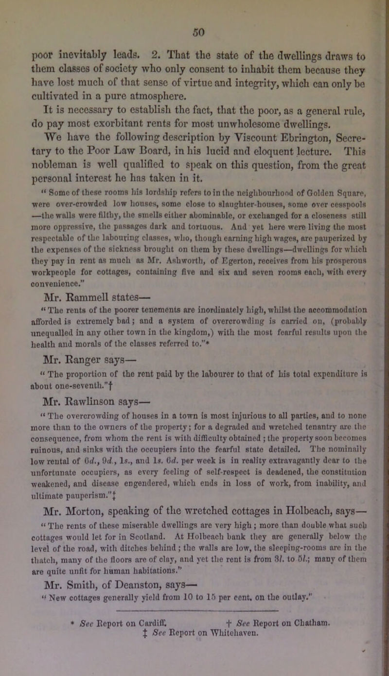 poor inevitably leads. 2. That the state of the dwellings draws to them classes of society who only consent to inhabit them because they have lost much of that sense of virtue and integrity, which can only bo cultivated in a pure atmosphere. It is necessary to establish the fact, that the poor, as a general rule, do pay most exorbitant rents for most unwholesome dwellings. We have the following description by Viscount Ebrington, Secre- tary to the Poor Law Board, in his lucid and eloquent lecture. This nobleman is well qualified to speak on this question, from the great personal interest he has taken in it. “ Some of these rooms his lordship refers to in the neighbourhood of Golden Square, were over-crowded low houses, some close to slaughter-houses, some over cesspools —the walls were filthy, the smells either abominable, or exchanged for a closeness still more oppressive, the passages dark and tortuous. And yet here were living the most respectable of the labouring classes, who, though earning high wages, are pauperized by the expenses of the sickness brought on them by these dwellings—dwellings for which they pay in rent as much ns Mr. Ashworth, of Egerton, receives from his prosperous workpeople for cottages, containing five and six and seven rooms each, with every convenience.” Mr. Rammell states— “ The rents of the poorer tenements ore inordinately high, whilst the accommodation afforded is extremely bad; and a system of overcrowding is carried on, (probably unequalled in any other town in the kingdom,) with the most fearful results upon the health and morals of the classes referred to.”* Mr. Ranger says— “ The proportion of the rent paid by the labourer to that of his total expenditure is about one-seventh.f Mr. Rawlinson says— “ The overcrowding of houses in a town is most injurious to all parties, and to none more than to the owners of the property; for a degraded and wretched tenantry ore the consequence, from whom the rent is with difficulty obtained ; the property soon becomes ruinous, and sinks with the occupiers into the fearful state detailed. The nominally low rental of Orf., Od., Is., and Is. Od. per week is in reality extravagantly dear to the unfortunate occupiers, as every feeling of self-respect is deadened, the constitution weakened, and disease engendered, which ends in loss of work, from inability, and ultimate pauperi8m.’’J Mr. Morton, speaking of the wretched cottages in Holbeach, says— “ The rents of these miserable dwellings are very high; more than double what such cottages would let for in Scotland. At Holbeach bank they are generally below the level of the rood, with ditches behind; the walls are low, the sleeping-rooms are in the thatch, many of the floors are of clay, and yet the rent is from 3/. to 0/.; many of them are quite unfit for human habitations.” Mr. Smith, of Deanston, says—  New cottages generally yield from 10 to 15 per cent, on the outlay.” * Sec Report on Cardiff. f ^ee Report on Chatham. J See Report on Whitehaven.