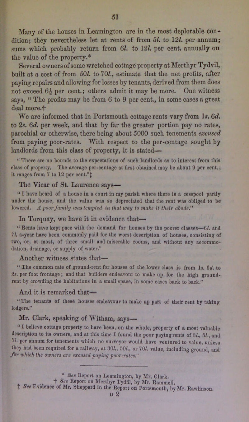 Many of the houses in Leamington are in the most deplorable con- dition; they nevertheless let at rents of from 5/. to 12/. per annum; sums which probably return from 61. to 12/. per cent, annually on the value of the property.* Several owners of some wretched cottage property at Merthyr Tydvil, built at a cost of from 50/. to 70/., estimate that the net profits, after paying repairs and allowing for losses by tenants, derived from them does not exceed 6^ per cent.; others admit it may be more. One witness says, “ The profits may be from 6 to 9 per cent., in some cases a great deal more.f We are informed that in Portsmouth cottage rents vary from Is. 6d. to 2s. 6t/. per week, and that by far the greater portion pay no rates, parochial or otherwise, there being about 5000 such tenements excused from paying poor-rates. With respect to the per-centage sought by landlords from this class of property, it is stated— “ There are no hounds to the expectations of such landlords as to interest from this class of property. The average per-centage at first obtained may be about 0 per cent.; it ranges from 7 to 13 per cent.”f The Vicar of St. Laurence says— “ 1 have heard of a house in a court in my parish where there is a cesspool partly under the house, and the value was so depreciated that the rent was obliged to be lowered. A poor family was tempted in that way to make it their abode,” In Torquay, we have it in evidence that— “ Rents have kept pace with the demand for houses by the poorer classes—Gl. and 71, a-year have been commonly paid for the worst description of houses, consisting of two, or, at most, of three small and miserable rooms, and without any accommo- dation, drainage, or supply of water.” Another witness states that— “ The common rate pf ground-rent for houses of the lower class is from Is. Gd. to 2s. per foot frontage ; and that builders endeavour to make up for the high ground- rent by crowding the habitations in a small space, in some cases back to back.” And it is remarked that— “ The tenants of these houses endeavour to make up part of their rent by taking lodgers.” Mr. Clark, speaking of Witham, says— “ I believe cottage property to have been, on the whole, property of a most valuable description to its owners, and at this time I found the poor paying rents of 3/., Gl., and 71. per annum for tenements which no surveyor would have ventured to value, unless they had been required for a railway, at 30/., 50/., or 70/. value, including ground, and for which the owners are excused paying poor-rates. * See Report on Leamington, by Mr. Clark, t -See Report on Merthyr Tydfil, by Mr. Rammell. J See Evidence of Mr, Sheppard in the Report on Portsmouth, by Mr. Rawlinson. D 2