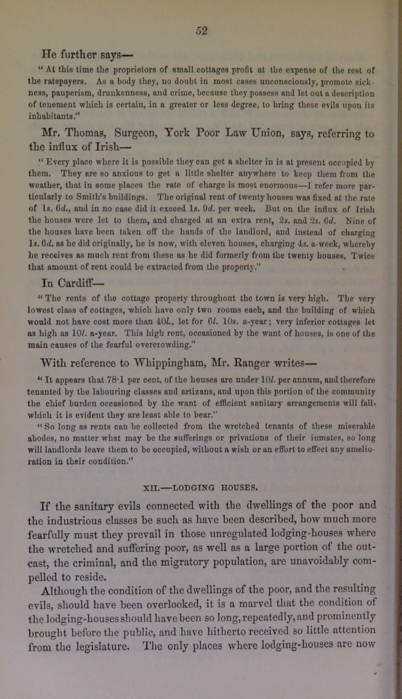 He further says— “ At this time the proprietors of small cottages profit at the expense of the rest of the ratepayers. As a body they, no doubt in most cases unconsciously, promote sick- ness, pauperism, drunkenness, and crime, because they possess and let out a description of tenement which is certain, in a greater or less degi-ee, to bring these evils upon its inhabitants.” Mr. Thomas, Surgeon, York Poor Law Union, says, referring to the influx of Irish— “Every place where it is possible they can get a shelter in is at present occupied by them. They are so anxious to get a little shelter anywhere to keep them from the weather, that in some places the rate of charge is most enormous—I refer more par- ticularly to Smith’s buildings. The original rent of twenty houses was fixed at the rate of I*. Orf., and in no case did it exceed Is. Od. per week. But on the influx of Irish the houses were let to them, and charged at an extra rent, 2s. and 2s. Orf. Nine of the houses have been taken off the hands of the landlord, and instead of charging Is. Od. ns he did originally, he is now, with eleven houses, charging 4s. a-week, whereby he receives os much rent from these as he did formerly from the twenty houses. Twice that amount of rent could he extracted from the property. In Cardiff— “ The rents of the cottage property throughout the town is very high. The very lowest class of cottages, which have only two rooms each, and the building of which would not have cost more than 40t, let for Gl. 10s. n-year; very inferior cottages let as high as 10/. n-year. This high rent, occasioned by the want of houses, is one of the main causes of the fearful overcrowding.” With reference to Whippingham, hir. Ranger writes— “ It appears that 78‘1 per cent, of the houses are under 10/. per annum, and therefore tenanted by the labouring classes and artizans, and upon this portion of the community the chief burden occasioned by the want of efficient sanitory arrangements will falh which it is evident they are least able to bear.” “ So long as rents can be collected from the wretched tenants of these miserable abodes, no matter what may be the sufferings or privations of their inmates, so long will landlords leave them to be occupied, without a wish or an effort to effect any amelio- ration in their condition.” XII.—LODGING HOUSES. If the sanitary evils connected with the dwellings of the poor and the industrious classes be such as have been described, how much more fearfully must they prevail in those unregulated lodging-houses where the wretched and suffering poor, as well as a large portion of the out- cast, the criminal, and the migratory population, are unavoidably com- pelled to reside. Although the condition of the dwellings of the poor, and the resulting evils, should have been overlooked, it is a marvel that the condition of the lodging-houses should have been so long, repeatedly, and prominently brought before the public, and have hitherto received so little attention from the legislature. The only places where lodging-houses are now