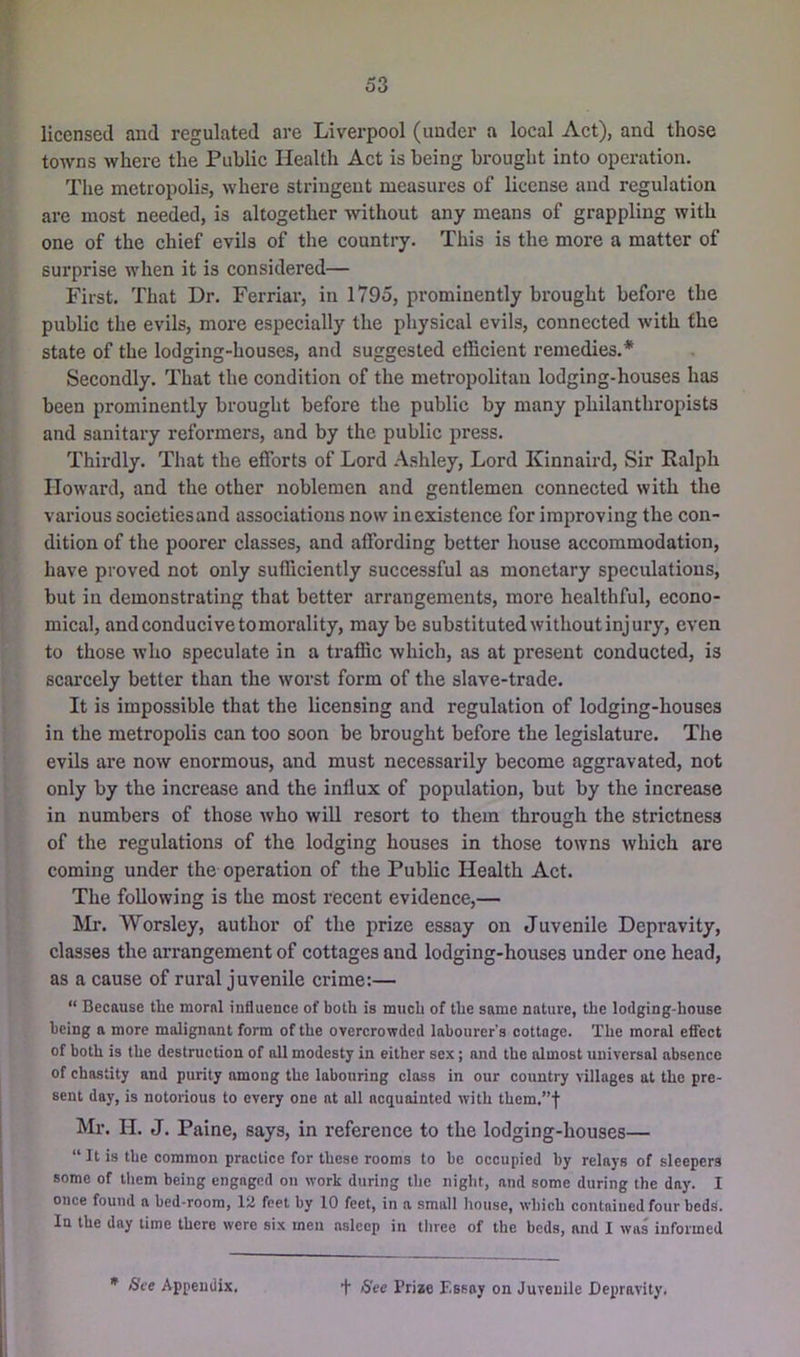 licensed and regulated are Liverpool (under a local Act), and those towns where the Public Health Act is being brought into operation. Tlie metropolis, where stringent measures of license and regulation are most needed, is altogether without any means of grappling with one of the chief evils of the country. This is the more a matter of surprise when it is considered— First. That Dr. Ferriar, in 1795, prominently brought before the public the evils, more especially the physical evils, connected with the state of the lodging-houses, and suggested efficient remedies.* Secondly. That the condition of the metropolitan lodging-houses has been prominently brought before the public by many philanthropists and sanitary refoi’mers, and by the public press. Thirdly. That the efforts of Lord A.shley, Lord Kinnaird, Sir Ralph Howard, and the other noblemen and gentlemen connected with the various societies and associations now inexistence for improving the con- dition of the poorer classes, and affording better house accommodation, have proved not only sufficiently successful as monetary speculations, but in demonstrating that better arrangements, more healthful, econo- mical, and conducive to morality, may be substituted without injury, even to those who speculate in a traffic which, as at present conducted, is scarcely better than the worst form of the slave-trade. It is impossible that the licensing and regulation of lodging-houses in the metropolis can too soon be brought before the legislature. The evils are now enormous, and must necessarily become aggravated, not only by the increase and the influx of population, but by the increase in numbers of those who will resort to them through the strictness of the regulations of the lodging houses in those towns which are coming under the operation of the Public Health Act. The following is the most recent evidence,— ]Mr. Worsley, author of the prize essay on Juvenile Depravity, classes the arrangement of cottages and lodging-houses under one head, as a cause of rural juvenile crime:— “ Because tlie moral influence of both is much of the same nature, the lodging-house being a more malignant form of the overcrowded labourer’s cottage. The moral eflfect of both is the destruction of all modesty in either sex; and the almost universal absence of chastity and purity among the labouring class in our country villages at the pre- sent day, is notorious to every one at all acquainted with them.”f Mr. H. J. Paine, says, in reference to the lodging-houses— “ It is the common practice for these rooms to be occupied by relays of sleepers some of them being engaged on work during the night, and some during the day. I once found a bed-room, lii feet by 10 feet, in a small house, which contained four beds. In the day time there were six men asleep in three of the beds, and I was informed * See Appendix, + See Prize F.ssay on Juvenile Depravity.