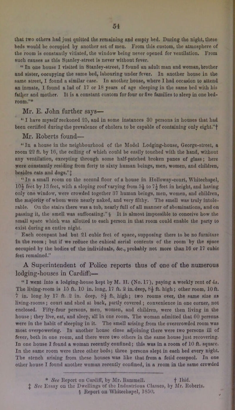 51 that two others had just quitted the remaining and empty bed. During the night, these beds would be occupied by another set of men. From this custom, the atmosphere of the room is constaully vitiated, the window being never opened for ventilation. From such causes as this Stanley-street is never without fever. “ In one house I visited in Stanley-street, I found au adult man and woman, brother and sister, occupying the same bed, labouring under fever. In another house in the same street, I found a similar case. In another house, where I had occasion to attend an inmate, I found a lad of 17 or 18 years of age sleeping in the same bed with his father and mother. It is a constant custom for four or five families to sleep in one bed- room.”* Mr. E. John further says— “ I have myself reckoned 25, and in some instances 30 persons in houses that had been certified during the prevalence of cholera to be capable of containing only eight.”t Mr. Roberts found— “In a hou.se in the neighbourhood of the Model Lodging-house, George-street, a room 22 ft. by 10, the ceiling of which could be easily touched with the hand, without any ventilation, excepting through some half-patched broken panes of glass; here were constantly residing from forty to sixty human beings, men, women, and children, besides cats and dogs.”| “In a small room on the second floor of a house in Ilolloway-court, Whitechapel, lOJ feet by 13 feet, with a sloping roof varying from 5^ to 7^ feet in height, and having only one window, were crowded together 37 human beings, men, women, and children, the majority of whom were nearly naked, and very filthy. The smell was truly intole- rable. On the stairs there was a tub, nearly full of all manner of abominations, and on passing it, the smell was suflbeating.” § It is almost impossible to conceive how the small space which was allotted to each person in that room could enable the party to exist during an entire night. Each occupant had but 21 cubic feet of space, supposing there to be no furniture In the room; but if we reduce the cubical aerial contents of the room by the space occupied by the bodies of the individuals, &c., probably not more tlian 10 or 17 cubic feet remained.” A Superintendent of Police reports thus of one of the numerous lodging-houses in Cardiff:— “ I went into a lodging-house kept by M. II. (No. 17), paying a weekly rent of 4s. The living-room is 15 ft. 10 in. long, 17 ft. 2 in.deep, 8^ ft. high; other room, 10ft. 7 in. long by 17 ft. 2 in. deep, 8^ ft. high; two rooms over, the same size as living-rooms; court and shed at back, partly covered ; convenience in one corner, not enclosed. Fifty-four persons, men, women, and children, were then living in the house; they live, eat, and sleep, all in one room. The woman admitted that CO persons were in the habit of sleeping in it. The smell arising from the overcrowded room was most overpowering. In another house close adjoining there were two persons ill of fever, both in one room, and there were two others in the same house just recovering. In one house I found a woman recently confined; this was in a room of 10 fl. squaie. In the same room vvero three other beds; three persons slept in each bed every night. The stench arising from these houses was like that from a fetid cesspool. In one other house I found another woman recently confined, in a room in the same crowded * See lleport on Cardill’, by Mr. llamraell. f J See Essay on the Dwellings of the Industrious Classes, by Mr. Iloberts. § Report on Whitechapel, 1850.