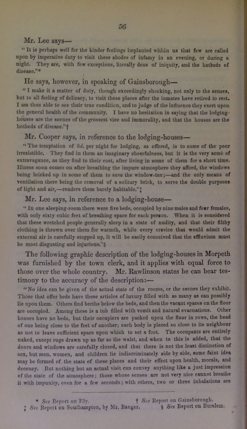 Mr. Lee says— “ It is perhaps well for tlie kinder feelings implanted within us that few are called upon by imperative duty to visit these abodes of infamy in an evening, or during a night. They are, with few exceptions, literally dens of iniquity, and the hotbeds of disease.’’* lie says, however, in speaking of Gainsborough— “ I make it a matter of duty, though exceedingly shocking, not only to the senses, but to all feeling of delicacy, to visit these places after tlie inmates hove retired to rest. I am thus able to see their true condition, and to judge of the influence they exert upon the general health of the community. I have no hesitation in saying that the lodging- houses are the scenes of the grossest vice and immorality, and that the houses are the hotbeds of disease.”f Mr. Cooper says, in reference to the lodging-houses— “ The temptation of Hd, per night for lodging, as offered, is to some of the poor irresistible. They find in them an imaginary cheerfulness, but it is the very acme of extravagance, as they find to their cost, after living in some of them for a short time. Illness soon comes on after breathing the impure atmosphere they afford, the windows being bricked up in some of them to save the window-tax;—and the only means of ventilation there being the removal of a solitary brick, to serve the double purposes of light and air,—renders them barely habitahle.”J Mr. Lee says, in reference to a lodging-house— “ In one sleeping-room there were five beds, occupied by nine males and fo«r females, with only sixty cubic feet of breathing space for each person. When it is considered that these wretched people generally sleep in a state of nudity, and that their filthy clothing is thrown over them for warmth, while every crevice that would admit the external air is carefully stopped up, it will he easily conceived that the effluvium must be most disgusting and injurious.”§ The following graphic description of the lodging-houses in Morpeth was furnished by the town clerk, and it applies with equal force to those over the whole country. Mr. Rawlinson states he can bear tes- timony to the accuracy of the description:— “No idea can be given of the actual state of the rooms, or the scenes they exhibit. Those that offer beds have these articles of luxury filled with as many as can possibly lie upon them. Others find berths below the beds, and then the vacant spaces on the floor are occupied. Among these is a tub filled with vomit and natural evacuations. Other houses have no beds, but their occupiers are packed upon the floor in rows, the head of one being close to the feet of another; each body is placed so close to its neighbour ns not to leave sufficient space upon which to set a foot. The occupants arc entirely naked, except rugs drawn up as far as the waist, and when to this is added, that the doors and windows are carefully closed, and that there is not the least distinction of sex, but men, women, and children lie indiscriminately side by side, some faint idea may be formed of the state of these places and their effect upon health, morals, and decency. But nothing but an actual visit can convey anything like a just impression of the state of the atmosphere; those whose senses are not very nice cannot breathe it with impunity, even for a few seconds; with others, two or three inhalations are • Sec Report on Ely. t See Deport on Gainsborough. J See Ilepoit on Southampton, by Mr. Banger. § See Deport on Burslem.